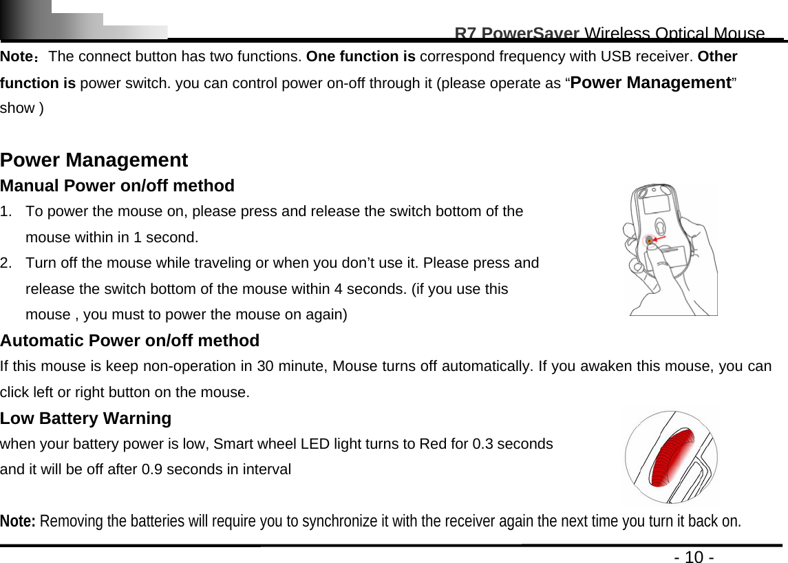                                                                                                       R7 PowerSaver Wireless Optical Mouse                                                                                         - 10 - Note：The connect button has two functions. One function is correspond frequency with USB receiver. Other function is power switch. you can control power on-off through it (please operate as “Power Management” show )  Power Management Manual Power on/off method 1.  To power the mouse on, please press and release the switch bottom of the mouse within in 1 second. 2.  Turn off the mouse while traveling or when you don’t use it. Please press and release the switch bottom of the mouse within 4 seconds. (if you use this mouse , you must to power the mouse on again)     Automatic Power on/off method   If this mouse is keep non-operation in 30 minute, Mouse turns off automatically. If you awaken this mouse, you can click left or right button on the mouse. Low Battery Warning   when your battery power is low, Smart wheel LED light turns to Red for 0.3 seconds and it will be off after 0.9 seconds in interval  Note: Removing the batteries will require you to synchronize it with the receiver again the next time you turn it back on. 