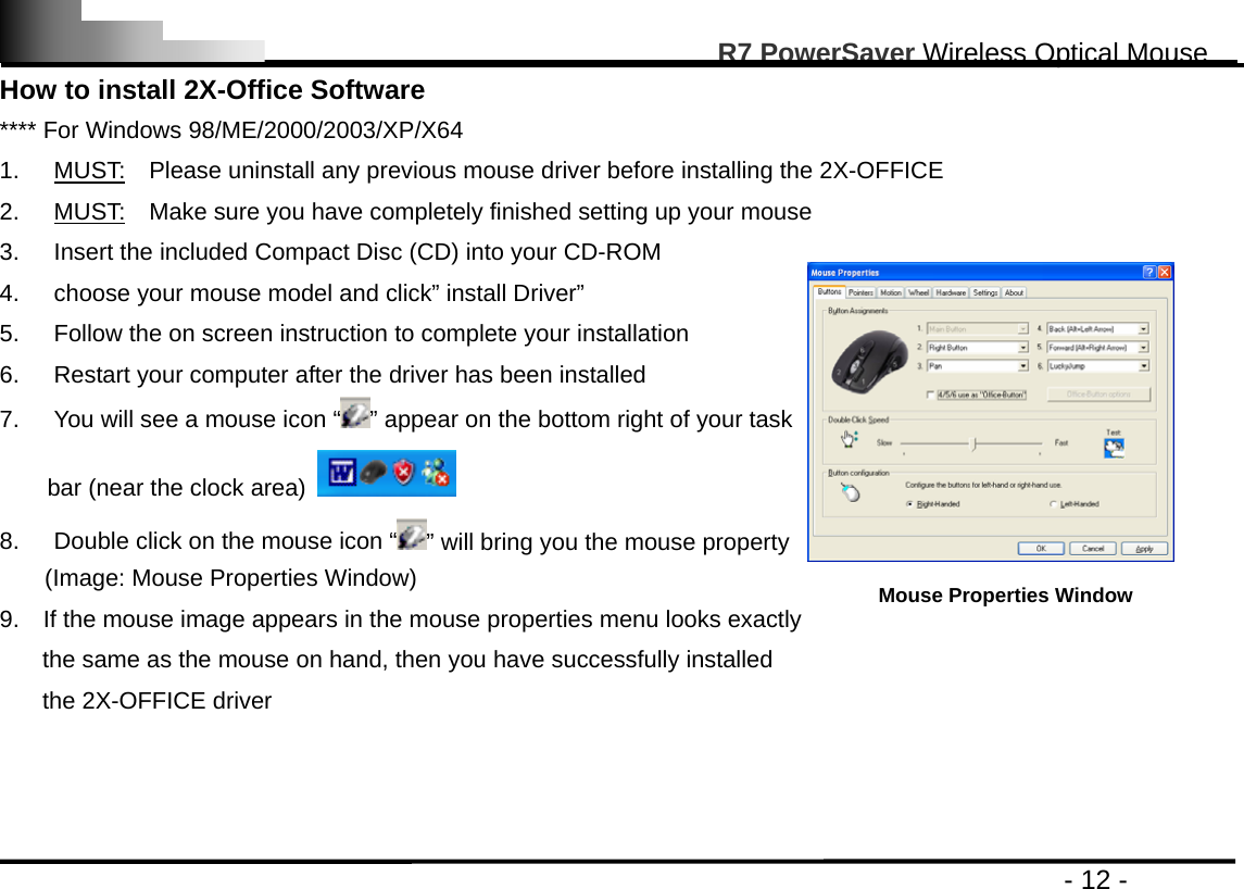                                                                                                       R7 PowerSaver Wireless Optical Mouse                                                                                         - 12 - How to install 2X-Office Software **** For Windows 98/ME/2000/2003/XP/X64 1. MUST:    Please uninstall any previous mouse driver before installing the 2X-OFFICE 2. MUST:    Make sure you have completely finished setting up your mouse 3.  Insert the included Compact Disc (CD) into your CD-ROM 4.  choose your mouse model and click” install Driver”   5.  Follow the on screen instruction to complete your installation 6.  Restart your computer after the driver has been installed       7.  You will see a mouse icon “ ” appear on the bottom right of your task   bar (near the clock area)   8.  Double click on the mouse icon “ ” will bring you the mouse property (Image: Mouse Properties Window) 9.    If the mouse image appears in the mouse properties menu looks exactly   the same as the mouse on hand, then you have successfully installed   the 2X-OFFICE driver     Mouse Properties Window 