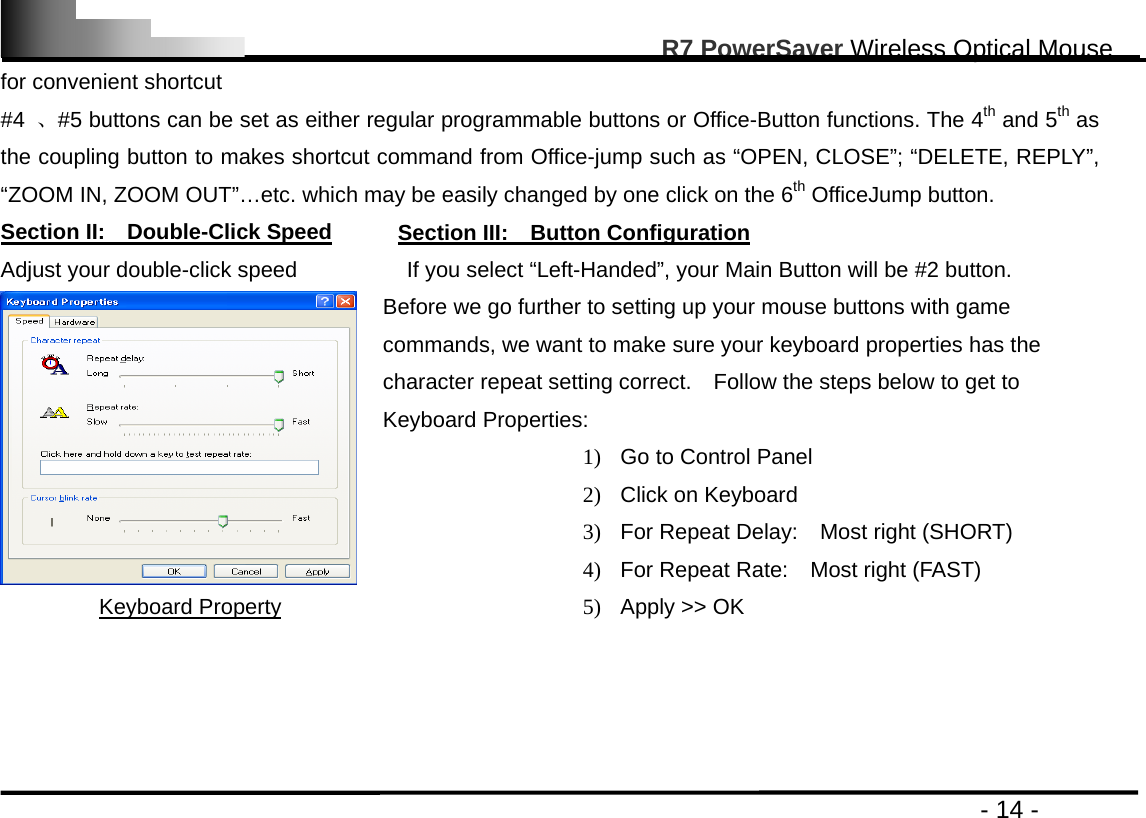                                                                                                       R7 PowerSaver Wireless Optical Mouse                                                                                         - 14 - for convenient shortcut #4  、#5 buttons can be set as either regular programmable buttons or Office-Button functions. The 4th and 5th as the coupling button to makes shortcut command from Office-jump such as “OPEN, CLOSE”; “DELETE, REPLY”, “ZOOM IN, ZOOM OUT”…etc. which may be easily changed by one click on the 6th OfficeJump button.   Section II:  Double-Click Speed      Section III:  Button Configuration Adjust your double-click speed          If you select “Left-Handed”, your Main Button will be #2 button. Keyboard Property Before we go further to setting up your mouse buttons with game commands, we want to make sure your keyboard properties has the character repeat setting correct.    Follow the steps below to get to Keyboard Properties: 1)  Go to Control Panel 2)  Click on Keyboard 3)  For Repeat Delay:    Most right (SHORT) 4)  For Repeat Rate:    Most right (FAST) 5)  Apply &gt;&gt; OK     