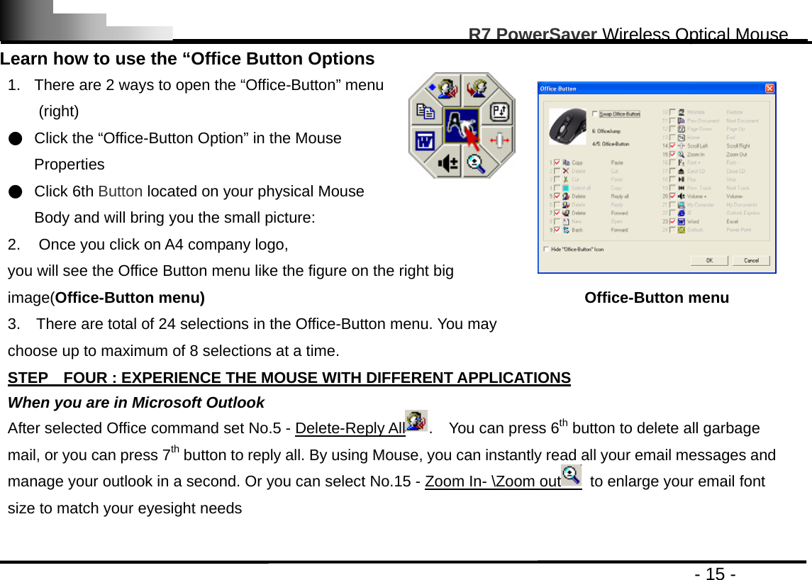                                                                                                       R7 PowerSaver Wireless Optical Mouse                                                                                         - 15 - Learn how to use the “Office Button Options 1.  There are 2 ways to open the “Office-Button” menu (right) ●  Click the “Office-Button Option” in the Mouse Properties ●  Click 6th Button located on your physical Mouse Body and will bring you the small picture: 2.  Once you click on A4 company logo,   you will see the Office Button menu like the figure on the right big image(Office-Button menu) 3.    There are total of 24 selections in the Office-Button menu. You may choose up to maximum of 8 selections at a time.  Office-Button menu  STEP    FOUR : EXPERIENCE THE MOUSE WITH DIFFERENT APPLICATIONS When you are in Microsoft Outlook After selected Office command set No.5 - Delete-Reply All .  You can press 6th button to delete all garbage mail, or you can press 7th button to reply all. By using Mouse, you can instantly read all your email messages and manage your outlook in a second. Or you can select No.15 - Zoom In- \Zoom out   to enlarge your email font size to match your eyesight needs  