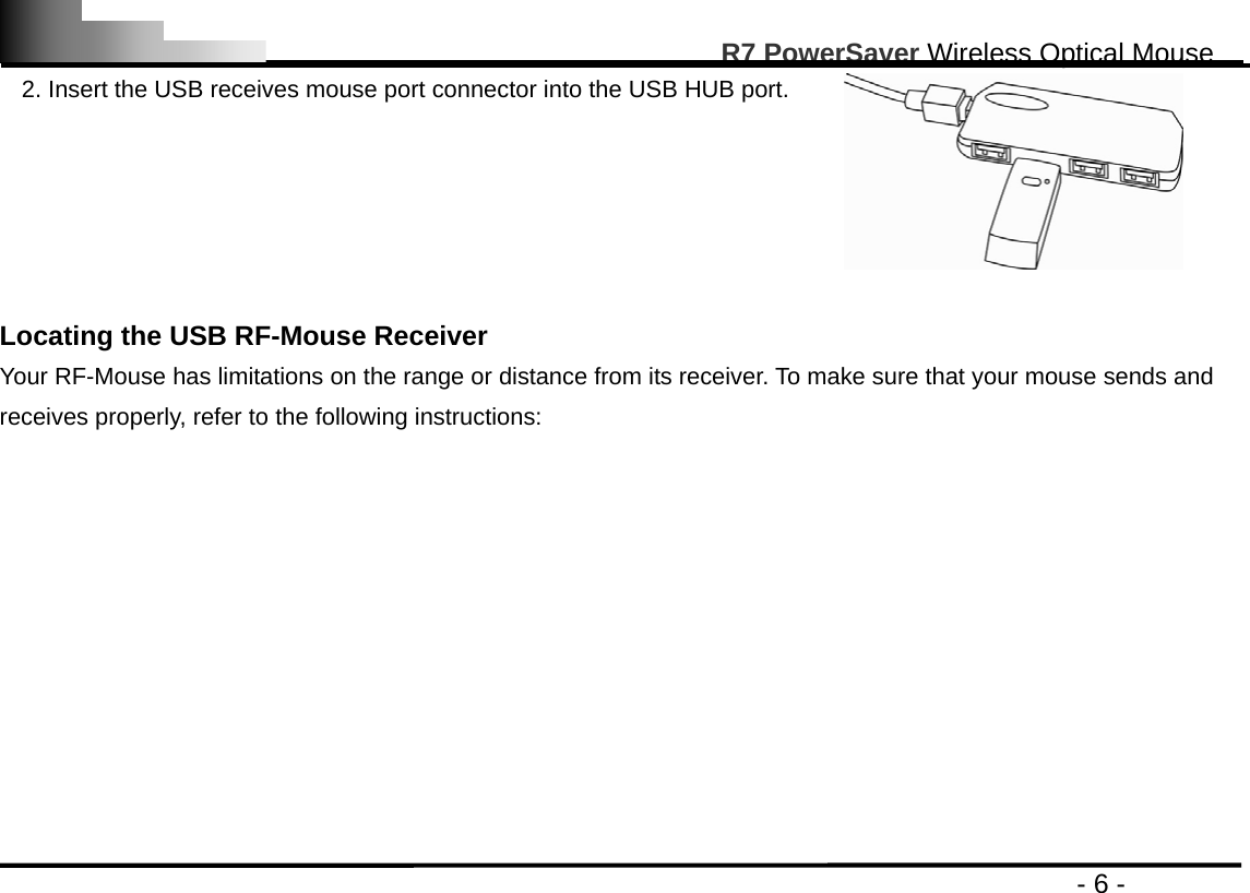                                                                                                       R7 PowerSaver Wireless Optical Mouse                                                                                         - 6 - 2. Insert the USB receives mouse port connector into the USB HUB port.   Locating the USB RF-Mouse Receiver Your RF-Mouse has limitations on the range or distance from its receiver. To make sure that your mouse sends and receives properly, refer to the following instructions: 