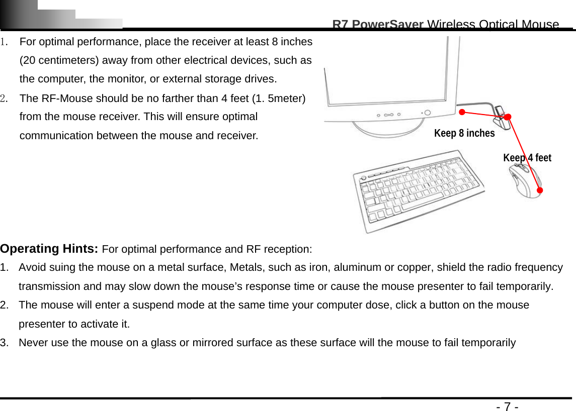                                                                                                      R7 PowerSaver Wireless Optical Mouse                                                                                         - 7 - 1.  For optimal performance, place the receiver at least 8 inches (20 centimeters) away from other electrical devices, such as the computer, the monitor, or external storage drives. 2.  The RF-Mouse should be no farther than 4 feet (1. 5meter) from the mouse receiver. This will ensure optimal communication between the mouse and receiver.   Operating Hints: For optimal performance and RF reception: 1.  Avoid suing the mouse on a metal surface, Metals, such as iron, aluminum or copper, shield the radio frequency transmission and may slow down the mouse’s response time or cause the mouse presenter to fail temporarily. 2.  The mouse will enter a suspend mode at the same time your computer dose, click a button on the mouse presenter to activate it. 3.  Never use the mouse on a glass or mirrored surface as these surface will the mouse to fail temporarily   Keep 8 inches Keep 4 feet 