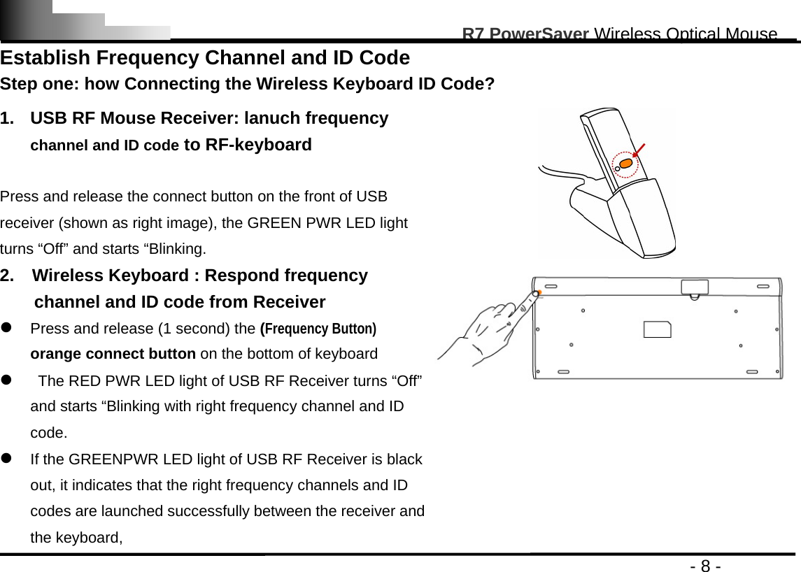                                                                                                       R7 PowerSaver Wireless Optical Mouse                                                                                         - 8 - Establish Frequency Channel and ID Code   Step one: how Connecting the Wireless Keyboard ID Code?  1.  USB RF Mouse Receiver: lanuch frequency channel and ID code to RF-keyboard  Press and release the connect button on the front of USB receiver (shown as right image), the GREEN PWR LED light turns “Off” and starts “Blinking.  2.    Wireless Keyboard : Respond frequency channel and ID code from Receiver z Press and release (1 second) the (Frequency Button) orange connect button on the bottom of keyboard z   The RED PWR LED light of USB RF Receiver turns “Off” and starts “Blinking with right frequency channel and ID code.   z If the GREENPWR LED light of USB RF Receiver is black out, it indicates that the right frequency channels and ID codes are launched successfully between the receiver and the keyboard, 