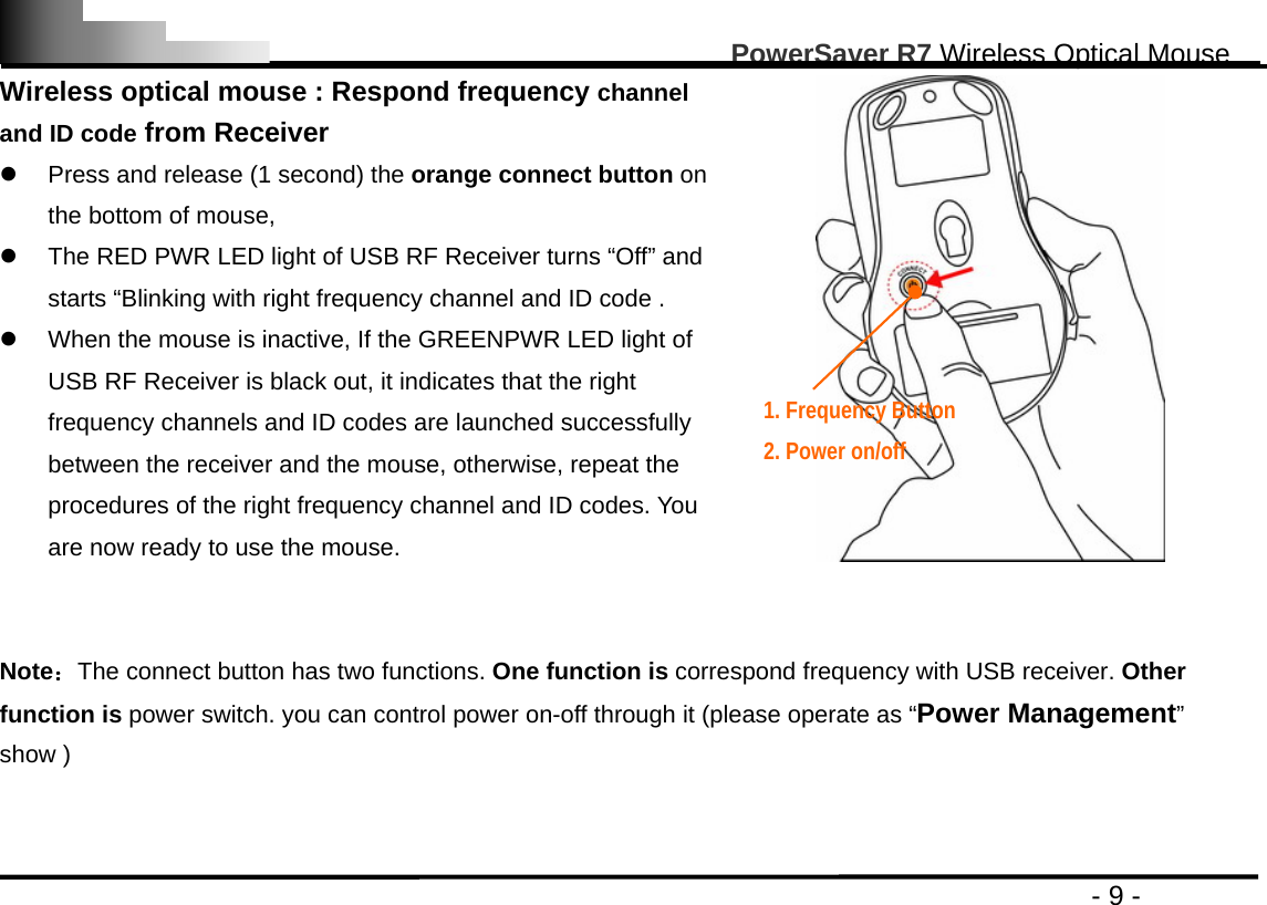                                                                                                       PowerSaver R7 Wireless Optical Mouse                                                                                         - 9 - Wireless optical mouse : Respond frequency channel and ID code from Receiver z  Press and release (1 second) the orange connect button on the bottom of mouse, z  The RED PWR LED light of USB RF Receiver turns “Off” and starts “Blinking with right frequency channel and ID code .   z  When the mouse is inactive, If the GREENPWR LED light of USB RF Receiver is black out, it indicates that the right frequency channels and ID codes are launched successfully between the receiver and the mouse, otherwise, repeat the procedures of the right frequency channel and ID codes. You are now ready to use the mouse.    Note：The connect button has two functions. One function is correspond frequency with USB receiver. Other function is power switch. you can control power on-off through it (please operate as “Power Management” show )   1. Frequency Button     2. Power on/off  