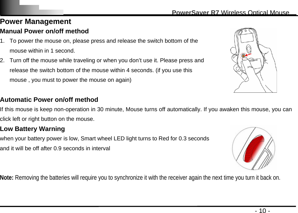                                                                                                       PowerSaver R7 Wireless Optical Mouse                                                                                         - 10 - Power Management Manual Power on/off method 1.  To power the mouse on, please press and release the switch bottom of the mouse within in 1 second. 2.  Turn off the mouse while traveling or when you don’t use it. Please press and release the switch bottom of the mouse within 4 seconds. (if you use this mouse , you must to power the mouse on again)    Automatic Power on/off method   If this mouse is keep non-operation in 30 minute, Mouse turns off automatically. If you awaken this mouse, you can click left or right button on the mouse. Low Battery Warning   when your battery power is low, Smart wheel LED light turns to Red for 0.3 seconds and it will be off after 0.9 seconds in interval  Note: Removing the batteries will require you to synchronize it with the receiver again the next time you turn it back on.   