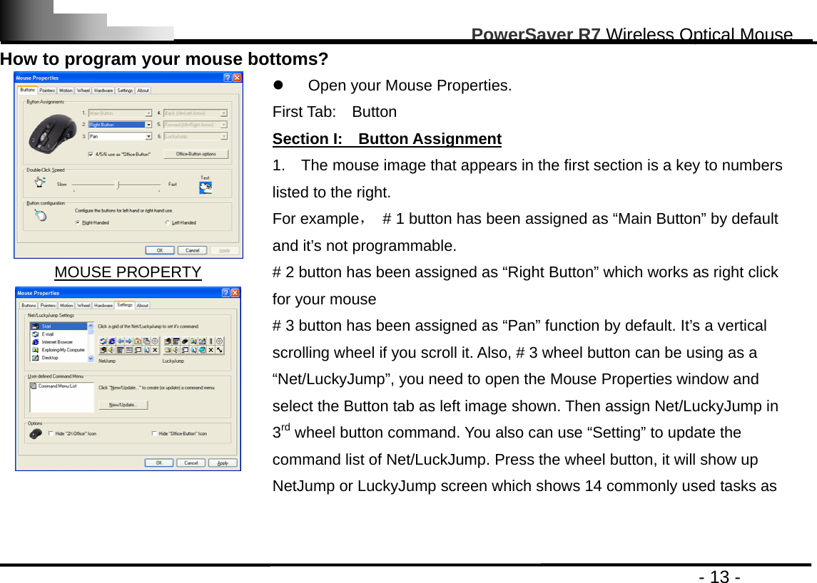                                                                                                       PowerSaver R7 Wireless Optical Mouse                                                                                         - 13 - How to program your mouse bottoms?    MOUSE PROPERTY  z  Open your Mouse Properties.     First Tab:  Button               Section I:    Button Assignment 1.    The mouse image that appears in the first section is a key to numbers listed to the right.   For example，  # 1 button has been assigned as “Main Button” by default and it’s not programmable. # 2 button has been assigned as “Right Button” which works as right click for your mouse     # 3 button has been assigned as “Pan” function by default. It’s a vertical scrolling wheel if you scroll it. Also, # 3 wheel button can be using as a “Net/LuckyJump”, you need to open the Mouse Properties window and select the Button tab as left image shown. Then assign Net/LuckyJump in 3rd wheel button command. You also can use “Setting” to update the command list of Net/LuckJump. Press the wheel button, it will show up NetJump or LuckyJump screen which shows 14 commonly used tasks as   