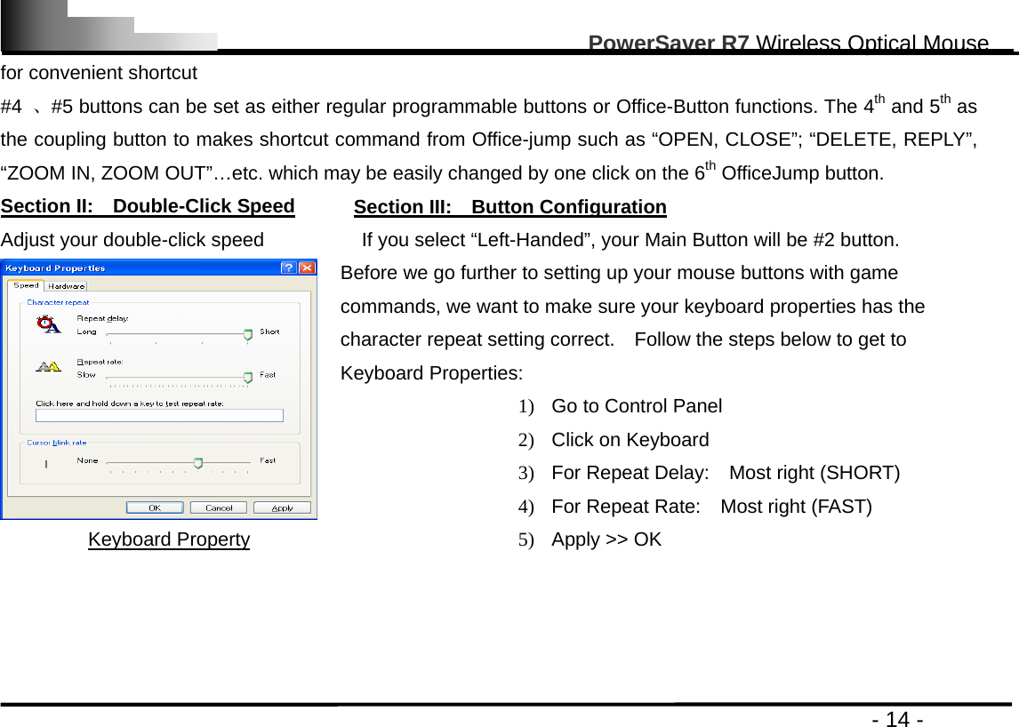                                                                                                       PowerSaver R7 Wireless Optical Mouse                                                                                         - 14 - for convenient shortcut #4  、#5 buttons can be set as either regular programmable buttons or Office-Button functions. The 4th and 5th as the coupling button to makes shortcut command from Office-jump such as “OPEN, CLOSE”; “DELETE, REPLY”, “ZOOM IN, ZOOM OUT”…etc. which may be easily changed by one click on the 6th OfficeJump button.   Section II:  Double-Click Speed      Section III:  Button Configuration Adjust your double-click speed          If you select “Left-Handed”, your Main Button will be #2 button. Keyboard Property Before we go further to setting up your mouse buttons with game commands, we want to make sure your keyboard properties has the character repeat setting correct.    Follow the steps below to get to Keyboard Properties: 1)  Go to Control Panel 2)  Click on Keyboard 3)  For Repeat Delay:    Most right (SHORT) 4)  For Repeat Rate:    Most right (FAST) 5)  Apply &gt;&gt; OK     