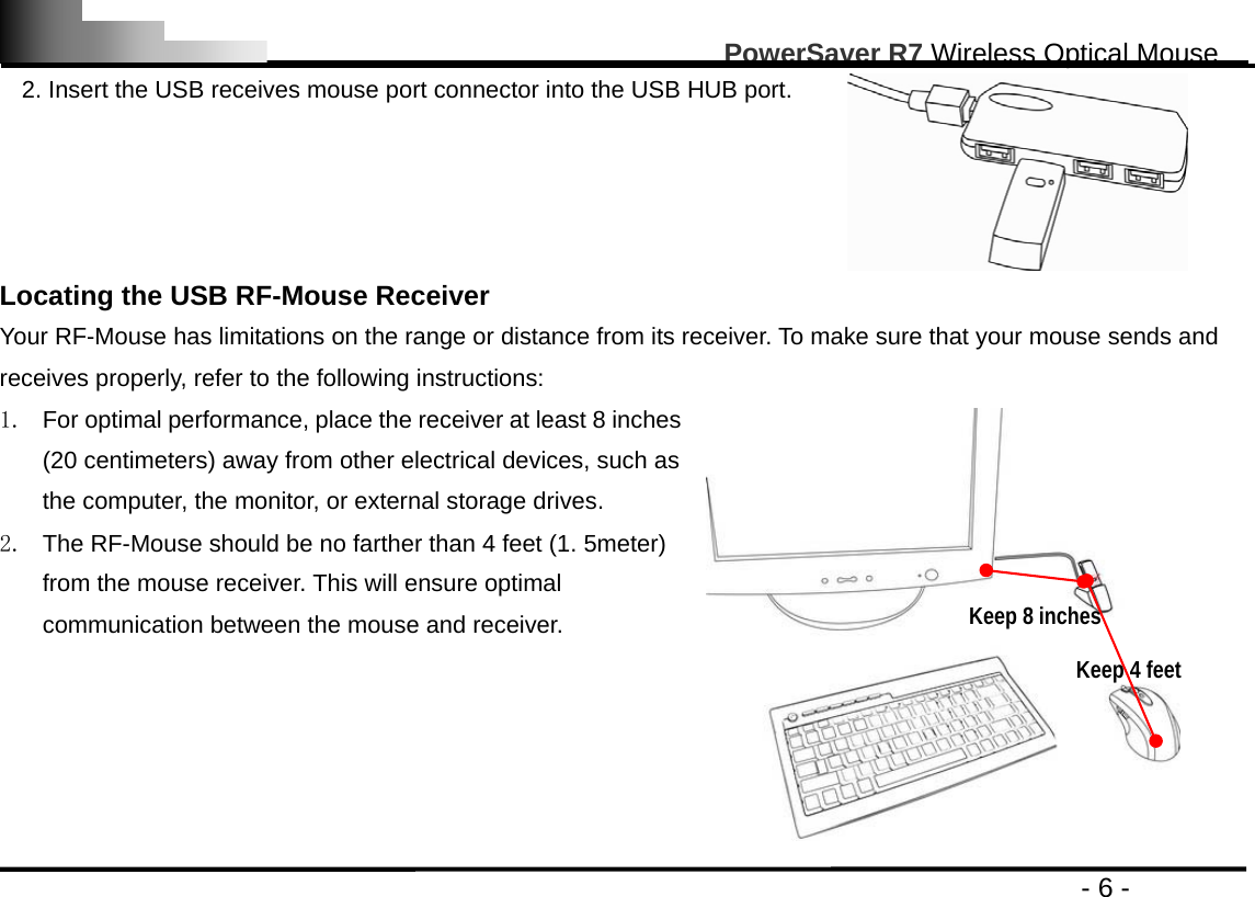                                                                                                       PowerSaver R7 Wireless Optical Mouse                                                                                         - 6 - 2. Insert the USB receives mouse port connector into the USB HUB port.  Locating the USB RF-Mouse Receiver Your RF-Mouse has limitations on the range or distance from its receiver. To make sure that your mouse sends and receives properly, refer to the following instructions: 1.  For optimal performance, place the receiver at least 8 inches (20 centimeters) away from other electrical devices, such as the computer, the monitor, or external storage drives. 2.  The RF-Mouse should be no farther than 4 feet (1. 5meter) from the mouse receiver. This will ensure optimal communication between the mouse and receiver.   Keep 8 inches Keep 4 feet 