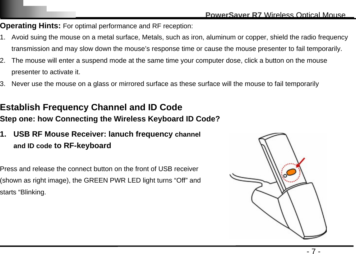                                                                                                      PowerSaver R7 Wireless Optical Mouse                                                                                         - 7 - Operating Hints: For optimal performance and RF reception: 1.  Avoid suing the mouse on a metal surface, Metals, such as iron, aluminum or copper, shield the radio frequency transmission and may slow down the mouse’s response time or cause the mouse presenter to fail temporarily. 2.  The mouse will enter a suspend mode at the same time your computer dose, click a button on the mouse presenter to activate it. 3.  Never use the mouse on a glass or mirrored surface as these surface will the mouse to fail temporarily  Establish Frequency Channel and ID Code   Step one: how Connecting the Wireless Keyboard ID Code?  1.  USB RF Mouse Receiver: lanuch frequency channel and ID code to RF-keyboard  Press and release the connect button on the front of USB receiver (shown as right image), the GREEN PWR LED light turns “Off” and starts “Blinking.  