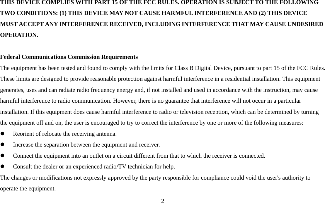  2THIS DEVICE COMPLIES WITH PART 15 OF THE FCC RULES. OPERATION IS SUBJECT TO THE FOLLOWING TWO CONDITIONS: (1) THIS DEVICE MAY NOT CAUSE HARMFUL INTERFERENCE AND (2) THIS DEVICE MUST ACCEPT ANY INTERFERENCE RECEIVED, INCLUDING INTERFERENCE THAT MAY CAUSE UNDESIRED OPERATION.  Federal Communications Commission Requirements The equipment has been tested and found to comply with the limits for Class B Digital Device, pursuant to part 15 of the FCC Rules. These limits are designed to provide reasonable protection against harmful interference in a residential installation. This equipment generates, uses and can radiate radio frequency energy and, if not installed and used in accordance with the instruction, may cause harmful interference to radio communication. However, there is no guarantee that interference will not occur in a particular installation. If this equipment does cause harmful interference to radio or television reception, which can be determined by turning the equipment off and on, the user is encouraged to try to correct the interference by one or more of the following measures: z Reorient of relocate the receiving antenna. z Increase the separation between the equipment and receiver. z Connect the equipment into an outlet on a circuit different from that to which the receiver is connected. z Consult the dealer or an experienced radio/TV technician for help. The changes or modifications not expressly approved by the party responsible for compliance could void the user&apos;s authority to operate the equipment. 