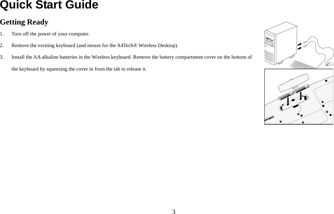  3Quick Start Guide Getting Ready 1. Turn off the power of your computer. 2. Remove the existing keyboard (and mouse for the A4Tech® Wireless Desktop). 3. Install the AA alkaline batteries in the Wireless keyboard. Remove the battery compartment cover on the bottom of the keyboard by squeezing the cover in from the tab to release it.    