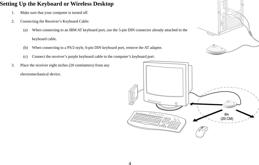  4Setting Up the Keyboard or Wireless Desktop 1. Make sure that your computer is turned off. 2. Connecting the Receiver’s Keyboard Cable: (a) When connecting to an IBM AT keyboard port, use the 5-pin DIN connector already attached to the keyboard cable. (b) When connecting to a PS/2-style, 6-pin DIN keyboard port, remove the AT adapter. (c) Connect the receiver’s purple keyboard cable to the computer’s keyboard port. 3. Place the receiver eight inches (20 centimeters) from any electromechanical device. 