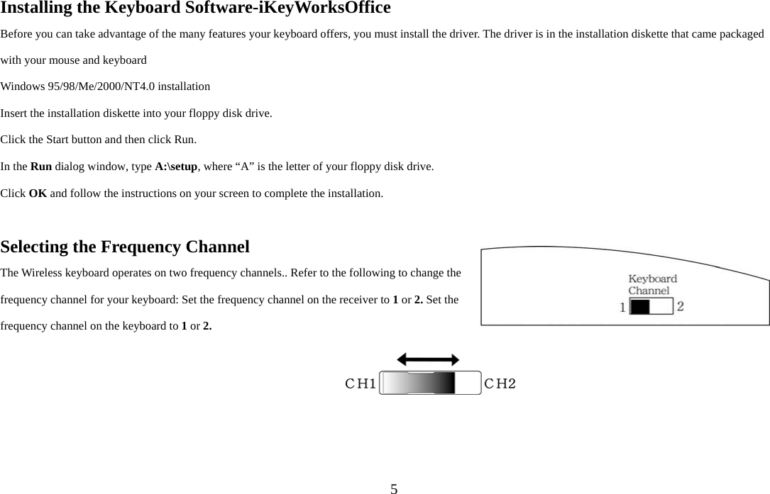  5Installing the Keyboard Software-iKeyWorksOffice Before you can take advantage of the many features your keyboard offers, you must install the driver. The driver is in the installation diskette that came packaged with your mouse and keyboard Windows 95/98/Me/2000/NT4.0 installation Insert the installation diskette into your floppy disk drive. Click the Start button and then click Run. In the Run dialog window, type A:\setup, where “A” is the letter of your floppy disk drive. Click OK and follow the instructions on your screen to complete the installation.  Selecting the Frequency Channel The Wireless keyboard operates on two frequency channels.. Refer to the following to change the frequency channel for your keyboard: Set the frequency channel on the receiver to 1 or 2. Set the frequency channel on the keyboard to 1 or 2.   
