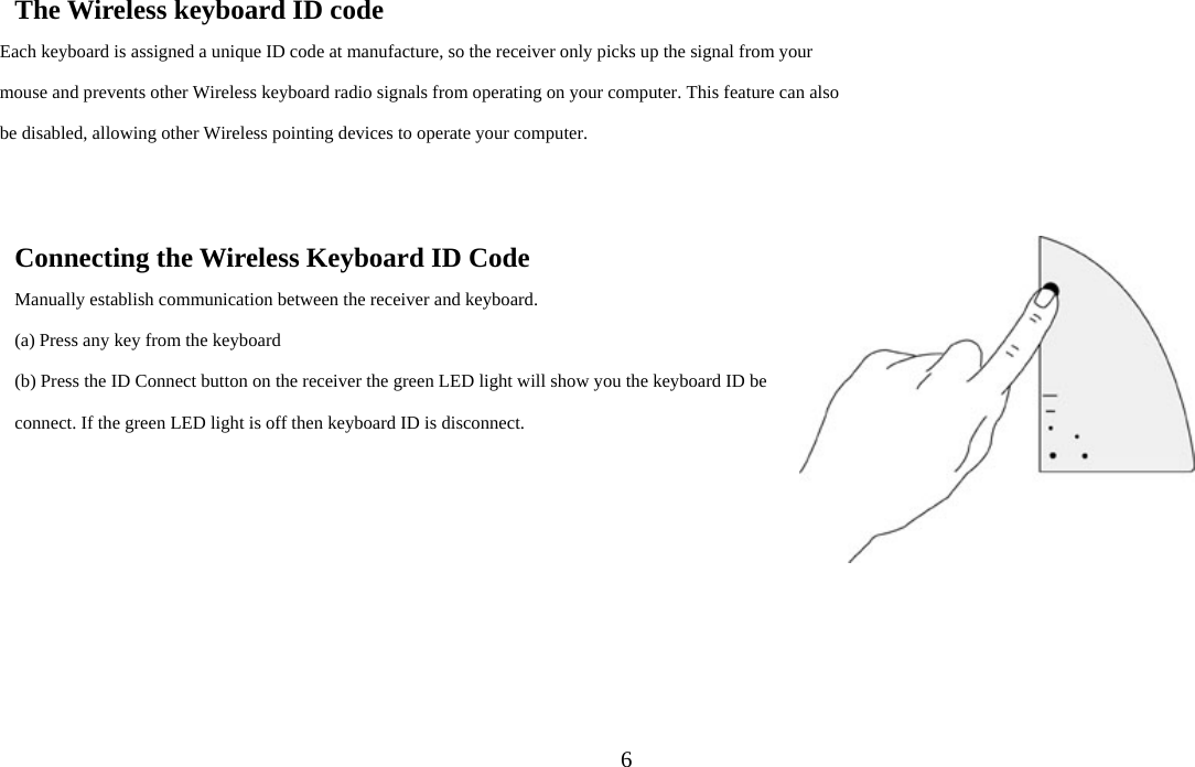 6The Wireless keyboard ID code Each keyboard is assigned a unique ID code at manufacture, so the receiver only picks up the signal from your mouse and prevents other Wireless keyboard radio signals from operating on your computer. This feature can also be disabled, allowing other Wireless pointing devices to operate your computer.     Connecting the Wireless Keyboard ID Code Manually establish communication between the receiver and keyboard.   (a) Press any key from the keyboard (b) Press the ID Connect button on the receiver the green LED light will show you the keyboard ID be connect. If the green LED light is off then keyboard ID is disconnect. 
