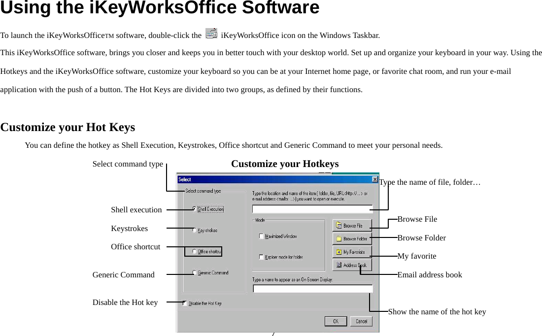  7Using the iKeyWorksOffice Software To launch the iKeyWorksOfficeTM software, double-click the    iKeyWorksOffice icon on the Windows Taskbar. This iKeyWorksOffice software, brings you closer and keeps you in better touch with your desktop world. Set up and organize your keyboard in your way. Using the Hotkeys and the iKeyWorksOffice software, customize your keyboard so you can be at your Internet home page, or favorite chat room, and run your e-mail application with the push of a button. The Hot Keys are divided into two groups, as defined by their functions.  Customize your Hot Keys You can define the hotkey as Shell Execution, Keystrokes, Office shortcut and Generic Command to meet your personal needs.         Customize your Hotkeys Keystrokes Generic Command Disable the Hot key  Show the name of the hot keyEmail address book Type the name of file, folder…   Browse File Browse Folder My favorite Select command type Shell execution Office shortcut 