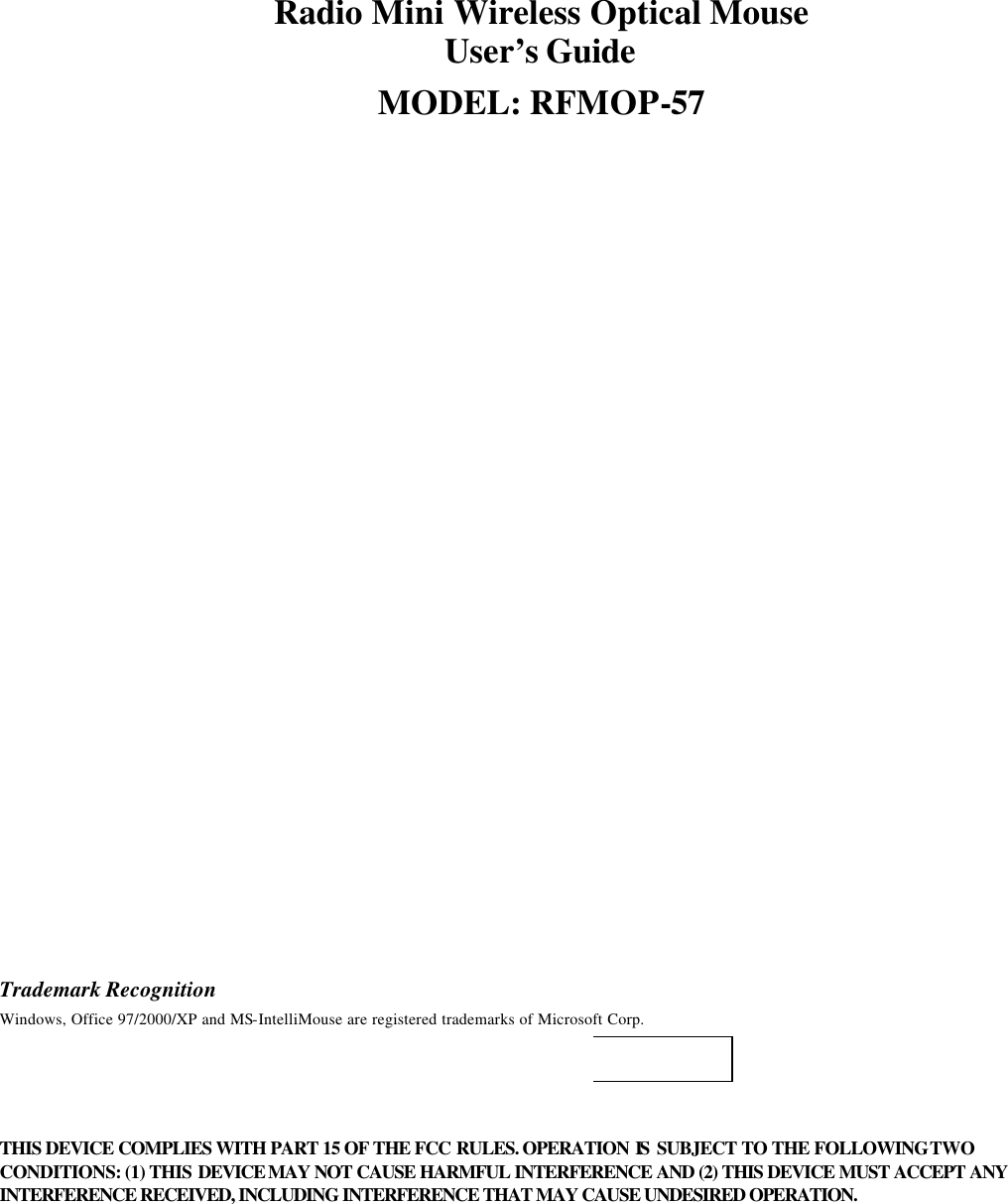 Radio Mini Wireless Optical Mouse User’s Guide MODEL: RFMOP-57                               Trademark Recognition Windows, Office 97/2000/XP and MS-IntelliMouse are registered trademarks of Microsoft Corp.     THIS DEVICE COMPLIES WITH PART 15 OF THE FCC RULES. OPERATION IS  SUBJECT TO THE FOLLOWING TWO CONDITIONS: (1) THIS  DEVICE MAY NOT CAUSE HARMFUL INTERFERENCE AND (2) THIS DEVICE MUST ACCEPT ANY INTERFERENCE RECEIVED, INCLUDING INTERFERENCE THAT MAY CAUSE UNDESIRED OPERATION.  