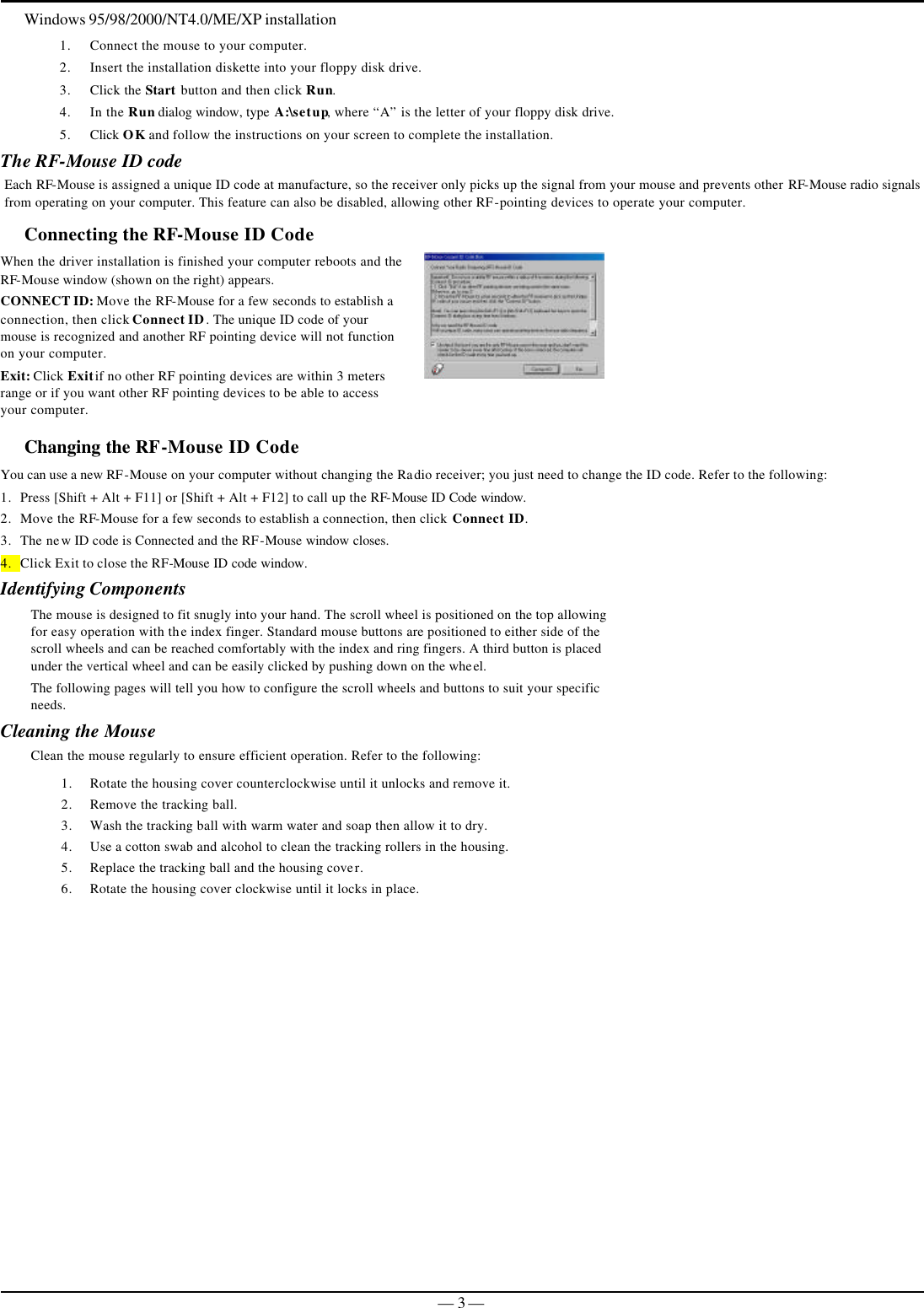   — 3 —Windows 95/98/2000/NT4.0/ME/XP installation 1. Connect the mouse to your computer. 2. Insert the installation diskette into your floppy disk drive. 3. Click the Start button and then click Run. 4. In the Run dialog window, type A:\setup, where “A” is the letter of your floppy disk drive. 5. Click OK and follow the instructions on your screen to complete the installation. The RF-Mouse ID code Each RF-Mouse is assigned a unique ID code at manufacture, so the receiver only picks up the signal from your mouse and prevents other RF-Mouse radio signals from operating on your computer. This feature can also be disabled, allowing other RF-pointing devices to operate your computer.  Connecting the RF-Mouse ID Code  When the driver installation is finished your computer reboots and the RF-Mouse window (shown on the right) appears. CONNECT ID: Move the RF-Mouse for a few seconds to establish a connection, then click Connect ID. The unique ID code of your mouse is recognized and another RF pointing device will not function on your computer. Exit: Click Exit if no other RF pointing devices are within 3 meters range or if you want other RF pointing devices to be able to access your computer.  Changing the RF-Mouse ID Code  You can use a new RF-Mouse on your computer without changing the Radio receiver; you just need to change the ID code. Refer to the following: 1. Press [Shift + Alt + F11] or [Shift + Alt + F12] to call up the RF-Mouse ID Code window.  2. Move the RF-Mouse for a few seconds to establish a connection, then click Connect ID. 3. The new ID code is Connected and the RF-Mouse window closes. 4. Click Exit to close the RF-Mouse ID code window. Identifying Components The mouse is designed to fit snugly into your hand. The scroll wheel is positioned on the top allowing for easy operation with the index finger. Standard mouse buttons are positioned to either side of the scroll wheels and can be reached comfortably with the index and ring fingers. A third button is placed under the vertical wheel and can be easily clicked by pushing down on the wheel.   The following pages will tell you how to configure the scroll wheels and buttons to suit your specific needs.  Cleaning the Mouse Clean the mouse regularly to ensure efficient operation. Refer to the following: 1. Rotate the housing cover counterclockwise until it unlocks and remove it.  2. Remove the tracking ball.  3. Wash the tracking ball with warm water and soap then allow it to dry. 4. Use a cotton swab and alcohol to clean the tracking rollers in the housing.  5. Replace the tracking ball and the housing cover. 6. Rotate the housing cover clockwise until it locks in place.   
