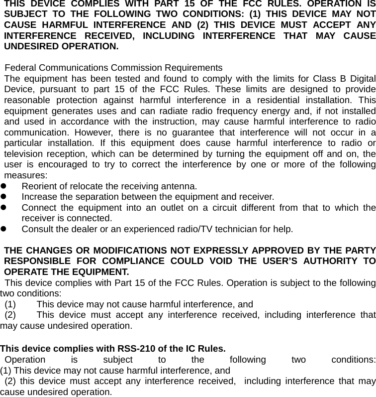 THIS DEVICE COMPLIES WITH PART 15 OF THE FCC RULES. OPERATION IS SUBJECT TO THE FOLLOWING TWO CONDITIONS: (1) THIS DEVICE MAY NOT CAUSE HARMFUL INTERFERENCE AND (2) THIS DEVICE MUST ACCEPT ANY INTERFERENCE RECEIVED, INCLUDING INTERFERENCE THAT MAY CAUSE UNDESIRED OPERATION.  Federal Communications Commission Requirements The equipment has been tested and found to comply with the limits for Class B Digital Device, pursuant to part 15 of the FCC Rules. These limits are designed to provide reasonable protection against harmful interference in a residential installation. This equipment generates uses and can radiate radio frequency energy and, if not installed and used in accordance with the instruction, may cause harmful interference to radio communication. However, there is no guarantee that interference will not occur in a particular installation. If this equipment does cause harmful interference to radio or television reception, which can be determined by turning the equipment off and on, the user is encouraged to try to correct the interference by one or more of the following measures: z  Reorient of relocate the receiving antenna. z  Increase the separation between the equipment and receiver. z  Connect the equipment into an outlet on a circuit different from that to which the receiver is connected. z  Consult the dealer or an experienced radio/TV technician for help.   THE CHANGES OR MODIFICATIONS NOT EXPRESSLY APPROVED BY THE PARTY RESPONSIBLE FOR COMPLIANCE COULD VOID THE USER’S AUTHORITY TO OPERATE THE EQUIPMENT. This device complies with Part 15 of the FCC Rules. Operation is subject to the following two conditions:  (1)  This device may not cause harmful interference, and  (2)  This device must accept any interference received, including interference that may cause undesired operation.  This device complies with RSS-210 of the IC Rules.  Operation is subject to the following two conditions:  (1) This device may not cause harmful interference, and  (2) this device must accept any interference received,  including interference that may cause undesired operation. 