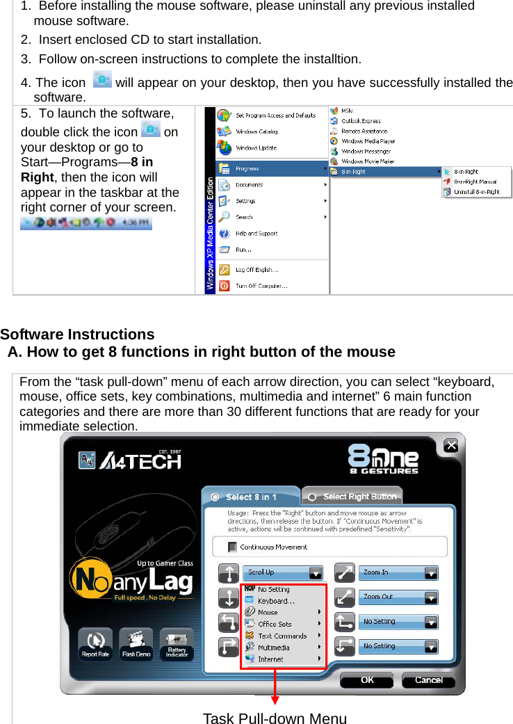 1.  Before installing the mouse software, please uninstall any previous installed mouse software. 2.  Insert enclosed CD to start installation. 3.  Follow on-screen instructions to complete the installtion. 4. The icon    will appear on your desktop, then you have successfully installed the software. 5.  To launch the software, double click the icon   on your desktop or go to Start—Programs—8 in Right, then the icon will appear in the taskbar at the right corner of your screen.     Software Instructions A. How to get 8 functions in right button of the mouse   From the “task pull-down” menu of each arrow direction, you can select “keyboard, mouse, office sets, key combinations, multimedia and internet” 6 main function categories and there are more than 30 different functions that are ready for your immediate selection.  Task Pull-down Menu 