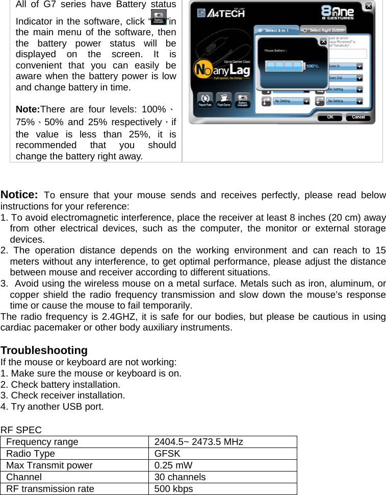 All of G7 series have Battery status Indicator in the software, click “ ”in the main menu of the software, then the battery power status will be displayed on the screen. It is convenient that you can easily be aware when the battery power is low and change battery in time.   Note:There are four levels: 100%、75%、50% and 25% respectively，if the value is less than 25%, it is recommended that you should change the battery right away.     Notice:  To ensure that your mouse sends and receives perfectly, please read below instructions for your reference: 1. To avoid electromagnetic interference, place the receiver at least 8 inches (20 cm) away from other electrical devices, such as the computer, the monitor or external storage devices. 2. The operation distance depends on the working environment and can reach to 15 meters without any interference, to get optimal performance, please adjust the distance between mouse and receiver according to different situations. 3.  Avoid using the wireless mouse on a metal surface. Metals such as iron, aluminum, or copper shield the radio frequency transmission and slow down the mouse’s response time or cause the mouse to fail temporarily. The radio frequency is 2.4GHZ, it is safe for our bodies, but please be cautious in using cardiac pacemaker or other body auxiliary instruments.   Troubleshooting If the mouse or keyboard are not working:  1. Make sure the mouse or keyboard is on.  2. Check battery installation.  3. Check receiver installation.  4. Try another USB port.   RF SPEC Frequency range  2404.5~ 2473.5 MHz Radio Type  GFSK Max Transmit power  0.25 mW Channel  30 channels  RF transmission rate  500 kbps      