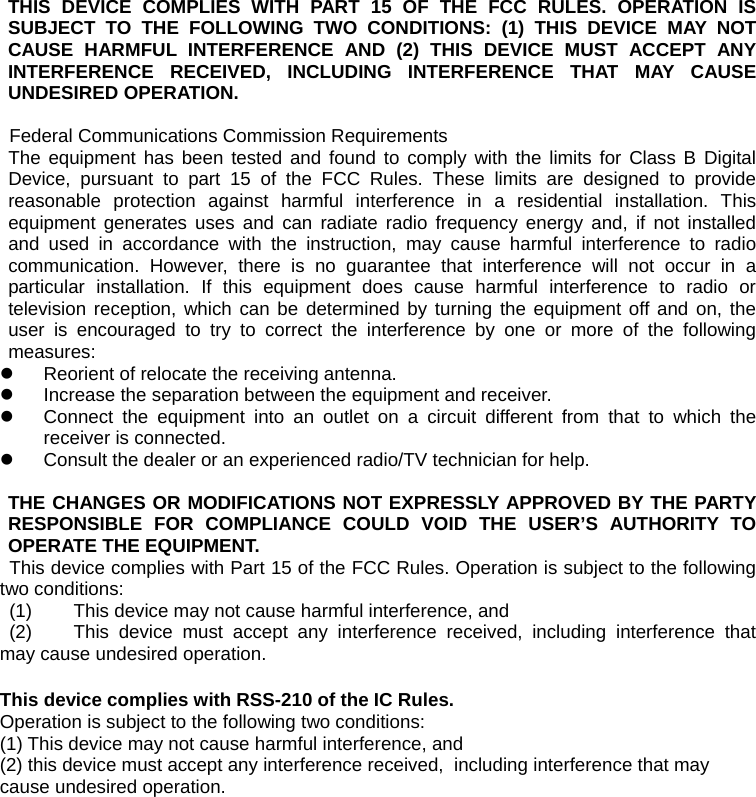 THIS DEVICE COMPLIES WITH PART 15 OF THE FCC RULES. OPERATION IS SUBJECT TO THE FOLLOWING TWO CONDITIONS: (1) THIS DEVICE MAY NOT CAUSE HARMFUL INTERFERENCE AND (2) THIS DEVICE MUST ACCEPT ANY INTERFERENCE RECEIVED, INCLUDING INTERFERENCE THAT MAY CAUSE UNDESIRED OPERATION.  Federal Communications Commission Requirements The equipment has been tested and found to comply with the limits for Class B Digital Device, pursuant to part 15 of the FCC Rules. These limits are designed to provide reasonable protection against harmful interference in a residential installation. This equipment generates uses and can radiate radio frequency energy and, if not installed and used in accordance with the instruction, may cause harmful interference to radio communication. However, there is no guarantee that interference will not occur in a particular installation. If this equipment does cause harmful interference to radio or television reception, which can be determined by turning the equipment off and on, the user is encouraged to try to correct the interference by one or more of the following measures: z  Reorient of relocate the receiving antenna. z  Increase the separation between the equipment and receiver. z  Connect the equipment into an outlet on a circuit different from that to which the receiver is connected. z  Consult the dealer or an experienced radio/TV technician for help.   THE CHANGES OR MODIFICATIONS NOT EXPRESSLY APPROVED BY THE PARTY RESPONSIBLE FOR COMPLIANCE COULD VOID THE USER’S AUTHORITY TO OPERATE THE EQUIPMENT. This device complies with Part 15 of the FCC Rules. Operation is subject to the following two conditions:  (1)  This device may not cause harmful interference, and  (2)  This device must accept any interference received, including interference that may cause undesired operation.  This device complies with RSS-210 of the IC Rules.   Operation is subject to the following two conditions:   (1) This device may not cause harmful interference, and   (2) this device must accept any interference received,  including interference that may cause undesired operation. 