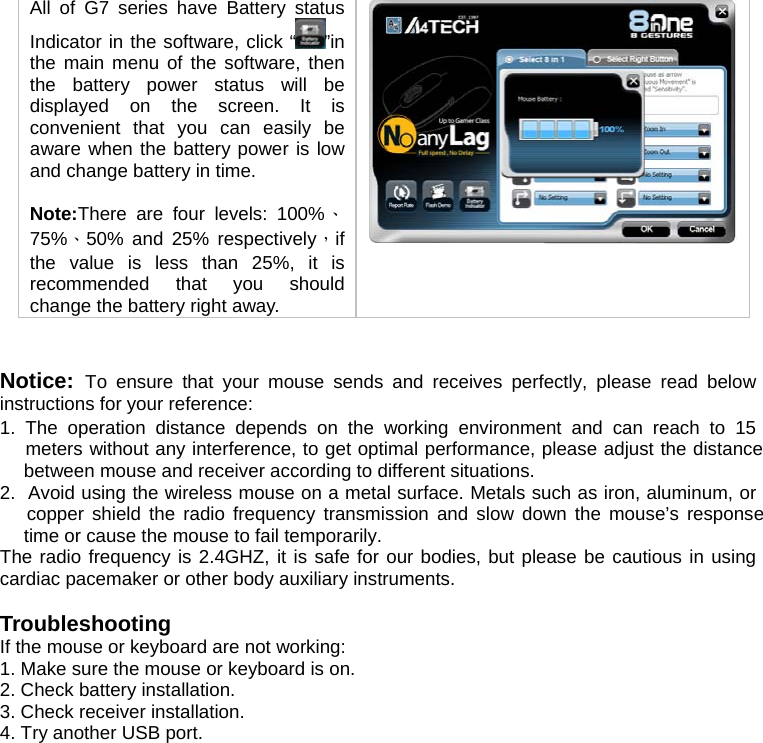 All of G7 series have Battery status Indicator in the software, click “ ”in the main menu of the software, then the battery power status will be displayed on the screen. It is convenient that you can easily be aware when the battery power is low and change battery in time.   Note:There are four levels: 100%、75%、50% and 25% respectively，if the value is less than 25%, it is recommended that you should change the battery right away.     Notice:  To ensure that your mouse sends and receives perfectly, please read below instructions for your reference: 1. The operation distance depends on the working environment and can reach to 15  meters without any interference, to get optimal performance, please adjust the distance  between mouse and receiver according to different situations. 2.  Avoid using the wireless mouse on a metal surface. Metals such as iron, aluminum, or  copper shield the radio frequency transmission and slow down the mouse’s response  time or cause the mouse to fail temporarily. The radio frequency is 2.4GHZ, it is safe for our bodies, but please be cautious in using cardiac pacemaker or other body auxiliary instruments.   Troubleshooting If the mouse or keyboard are not working:  1. Make sure the mouse or keyboard is on.  2. Check battery installation.  3. Check receiver installation.  4. Try another USB port.   