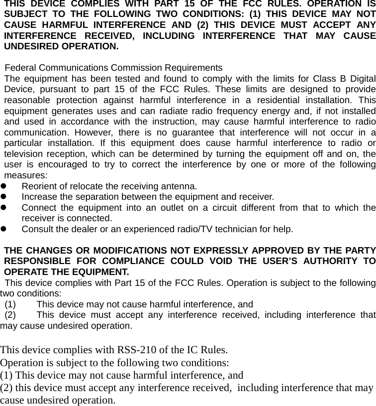 THIS DEVICE COMPLIES WITH PART 15 OF THE FCC RULES. OPERATION IS SUBJECT TO THE FOLLOWING TWO CONDITIONS: (1) THIS DEVICE MAY NOT CAUSE HARMFUL INTERFERENCE AND (2) THIS DEVICE MUST ACCEPT ANY INTERFERENCE RECEIVED, INCLUDING INTERFERENCE THAT MAY CAUSE UNDESIRED OPERATION.  Federal Communications Commission Requirements The equipment has been tested and found to comply with the limits for Class B Digital Device, pursuant to part 15 of the FCC Rules. These limits are designed to provide reasonable protection against harmful interference in a residential installation. This equipment generates uses and can radiate radio frequency energy and, if not installed and used in accordance with the instruction, may cause harmful interference to radio communication. However, there is no guarantee that interference will not occur in a particular installation. If this equipment does cause harmful interference to radio or television reception, which can be determined by turning the equipment off and on, the user is encouraged to try to correct the interference by one or more of the following measures: z  Reorient of relocate the receiving antenna. z  Increase the separation between the equipment and receiver. z  Connect the equipment into an outlet on a circuit different from that to which the receiver is connected. z  Consult the dealer or an experienced radio/TV technician for help.   THE CHANGES OR MODIFICATIONS NOT EXPRESSLY APPROVED BY THE PARTY RESPONSIBLE FOR COMPLIANCE COULD VOID THE USER’S AUTHORITY TO OPERATE THE EQUIPMENT. This device complies with Part 15 of the FCC Rules. Operation is subject to the following two conditions:  (1)  This device may not cause harmful interference, and  (2)  This device must accept any interference received, including interference that may cause undesired operation.  This device complies with RSS-210 of the IC Rules.   Operation is subject to the following two conditions:  (1) This device may not cause harmful interference, and  (2) this device must accept any interference received,  including interference that may cause undesired operation.