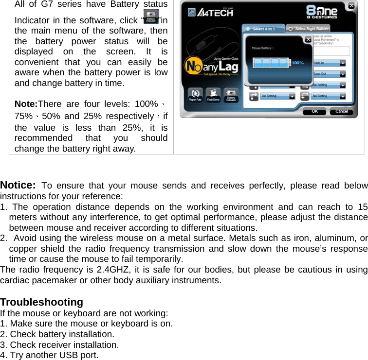 All of G7 series have Battery status Indicator in the software, click “ ”in the main menu of the software, then the battery power status will be displayed on the screen. It is convenient that you can easily be aware when the battery power is low and change battery in time.   Note:There are four levels: 100%、75%、50% and 25% respectively，if the value is less than 25%, it is recommended that you should change the battery right away.     Notice:  To ensure that your mouse sends and receives perfectly, please read below instructions for your reference: 1. The operation distance depends on the working environment and can reach to 15 meters without any interference, to get optimal performance, please adjust the distance between mouse and receiver according to different situations. 2.  Avoid using the wireless mouse on a metal surface. Metals such as iron, aluminum, or copper shield the radio frequency transmission and slow down the mouse’s response time or cause the mouse to fail temporarily. The radio frequency is 2.4GHZ, it is safe for our bodies, but please be cautious in using cardiac pacemaker or other body auxiliary instruments.   Troubleshooting If the mouse or keyboard are not working:  1. Make sure the mouse or keyboard is on.  2. Check battery installation.  3. Check receiver installation.  4. Try another USB port.   