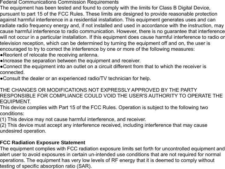 Federal Communications Commission Requirements The equipment has been tested and found to comply with the limits for Class B Digital Device, pursuant to part 15 of the FCC Rules. These limits are designed to provide reasonable protection against harmful interference in a residential installation. This equipment generates uses and can radiate radio frequency energy and, if not installed and used in accordance with the instruction, may cause harmful interference to radio communication. However, there is no guarantee that interference will not occur in a particular installation. If this equipment does cause harmful interference to radio or television reception, which can be determined by turning the equipment off and on, the user is encouraged to try to correct the interference by one or more of the following measures: ●Reorient of relocate the receiving antenna. ●Increase the separation between the equipment and receiver. ●Connect the equipment into an outlet on a circuit different from that to which the receiver is connected. ●Consult the dealer or an experienced radio/TV technician for help.  THE CHANGES OR MODIFICATIONS NOT EXPRESSLY APPROVED BY THE PARTY RESPONSIBLE FOR COMPLIANCE COULD VOID THE USER&apos;S AUTHORITY TO OPERATE THE EQUIPMENT. This device complies with Part 15 of the FCC Rules. Operation is subject to the following two conditions: (1) This device may not cause harmful interference, and receiver. (2) This device must accept any interference received, including interference that may cause undesired operation.  FCC Radiation Exposure Statement The equipment complies with FCC radiation exposure limits set forth for uncontrolled equipment and alert user to avoid exposures in certain un-intended use conditions that are not required for normal operations. The equipment has very low levels of RF energy that it is deemed to comply without testing of specific absorption ratio (SAR).  
