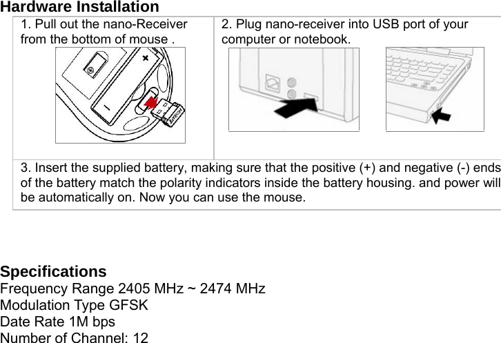  Hardware Installation 1. Pull out the nano-Receiver from the bottom of mouse .   2. Plug nano-receiver into USB port of your computer or notebook.          3. Insert the supplied battery, making sure that the positive (+) and negative (-) ends of the battery match the polarity indicators inside the battery housing. and power will be automatically on. Now you can use the mouse.      Specifications Frequency Range 2405 MHz ~ 2474 MHz Modulation Type GFSK Date Rate 1M bps Number of Channel: 12 