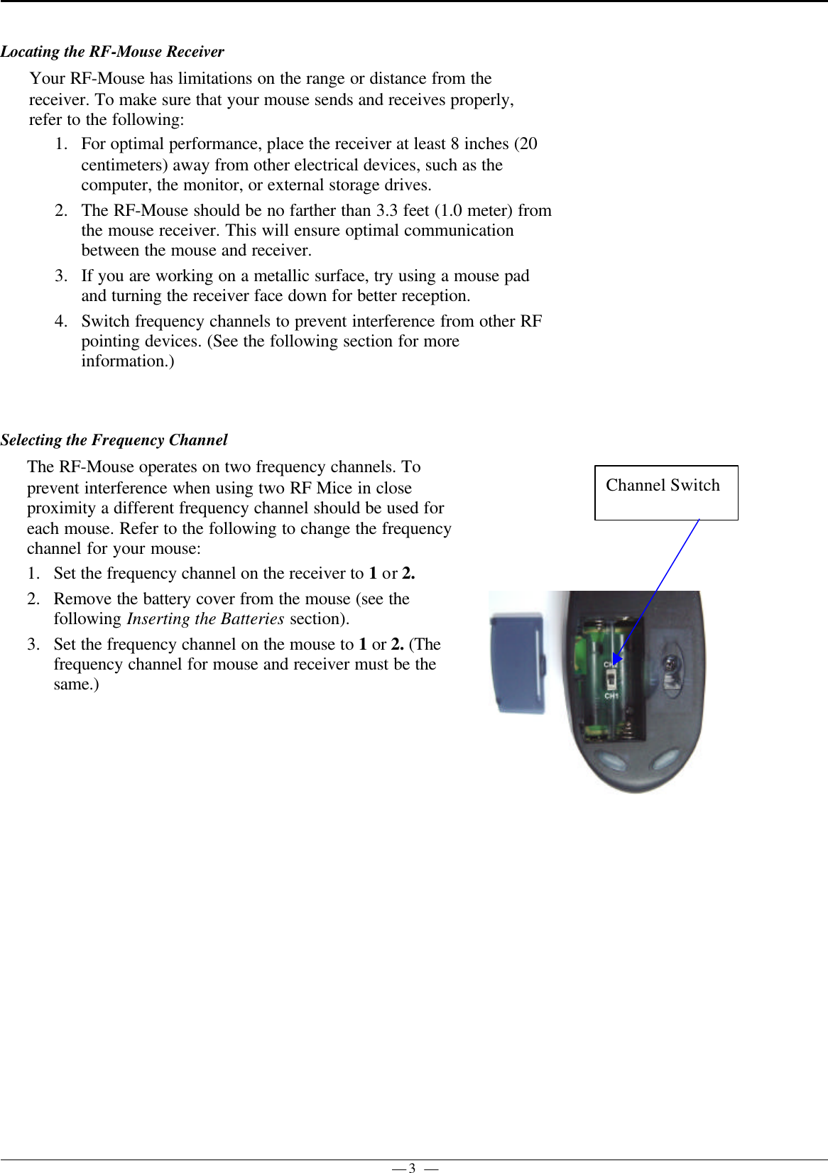 — 3 —Locating the RF-Mouse ReceiverYour RF-Mouse has limitations on the range or distance from thereceiver. To make sure that your mouse sends and receives properly,refer to the following:1. For optimal performance, place the receiver at least 8 inches (20centimeters) away from other electrical devices, such as thecomputer, the monitor, or external storage drives.2. The RF-Mouse should be no farther than 3.3 feet (1.0 meter) fromthe mouse receiver. This will ensure optimal communicationbetween the mouse and receiver.3. If you are working on a metallic surface, try using a mouse padand turning the receiver face down for better reception.4. Switch frequency channels to prevent interference from other RFpointing devices. (See the following section for moreinformation.)Selecting the Frequency ChannelThe RF-Mouse operates on two frequency channels. Toprevent interference when using two RF Mice in closeproximity a different frequency channel should be used foreach mouse. Refer to the following to change the frequencychannel for your mouse:1. Set the frequency channel on the receiver to 1 or 2.2. Remove the battery cover from the mouse (see thefollowing Inserting the Batteries section).3. Set the frequency channel on the mouse to 1 or 2. (Thefrequency channel for mouse and receiver must be thesame.)Channel Switch