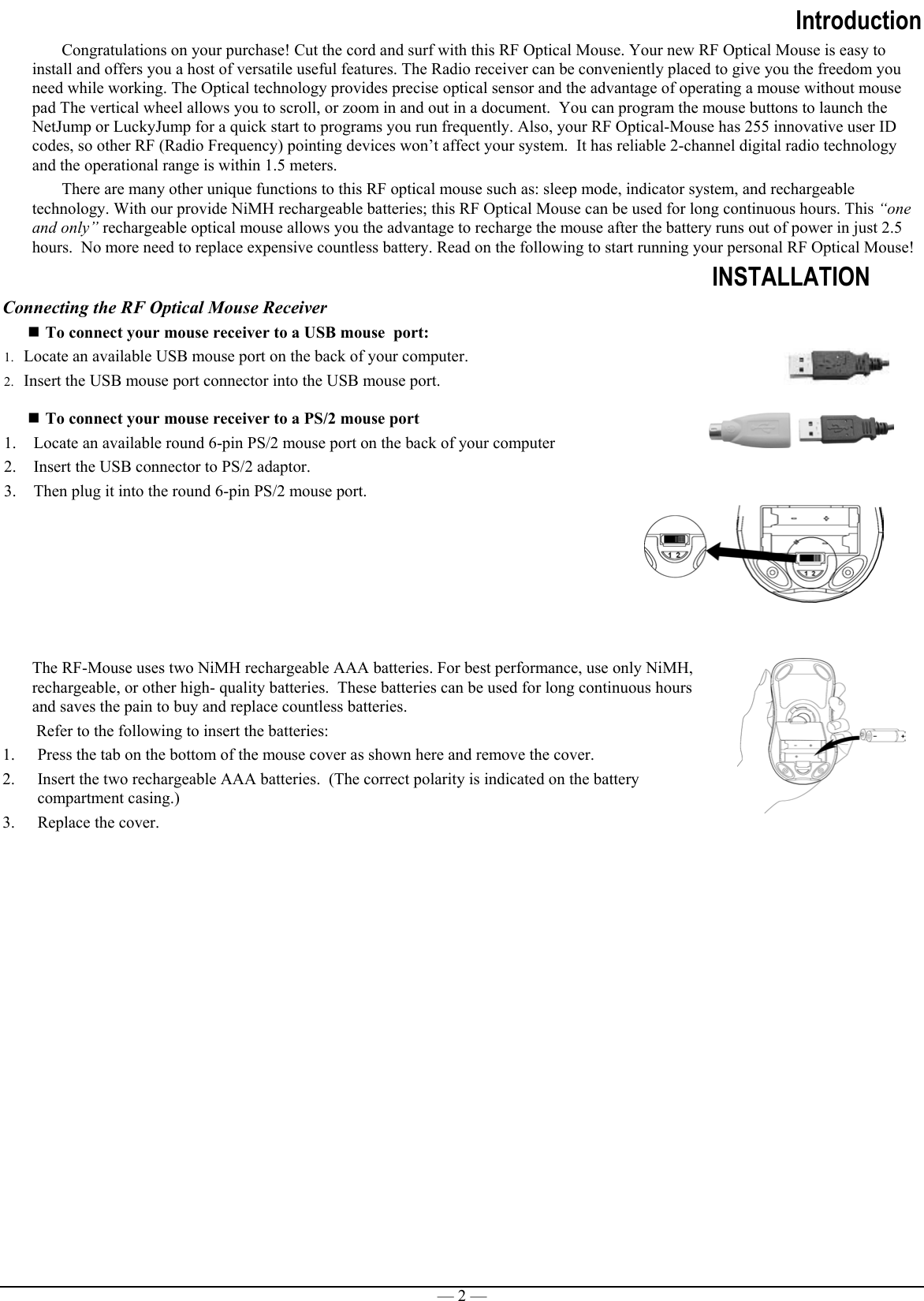 — 2 —IntroductionCongratulations on your purchase! Cut the cord and surf with this RF Optical Mouse. Your new RF Optical Mouse is easy toinstall and offers you a host of versatile useful features. The Radio receiver can be conveniently placed to give you the freedom youneed while working. The Optical technology provides precise optical sensor and the advantage of operating a mouse without mousepad The vertical wheel allows you to scroll, or zoom in and out in a document.  You can program the mouse buttons to launch theNetJump or LuckyJump for a quick start to programs you run frequently. Also, your RF Optical-Mouse has 255 innovative user IDcodes, so other RF (Radio Frequency) pointing devices won’t affect your system.  It has reliable 2-channel digital radio technologyand the operational range is within 1.5 meters.There are many other unique functions to this RF optical mouse such as: sleep mode, indicator system, and rechargeabletechnology. With our provide NiMH rechargeable batteries; this RF Optical Mouse can be used for long continuous hours. This “oneand only” rechargeable optical mouse allows you the advantage to recharge the mouse after the battery runs out of power in just 2.5hours.  No more need to replace expensive countless battery. Read on the following to start running your personal RF Optical Mouse!INSTALLATIONConnecting the RF Optical Mouse Receiver To connect your mouse receiver to a USB mouse  port:1. Locate an available USB mouse port on the back of your computer.2. Insert the USB mouse port connector into the USB mouse port. To connect your mouse receiver to a PS/2 mouse port1. Locate an available round 6-pin PS/2 mouse port on the back of your computer2. Insert the USB connector to PS/2 adaptor.3. Then plug it into the round 6-pin PS/2 mouse port.The RF-Mouse uses two NiMH rechargeable AAA batteries. For best performance, use only NiMH,rechargeable, or other high- quality batteries.  These batteries can be used for long continuous hoursand saves the pain to buy and replace countless batteries. Refer to the following to insert the batteries:1. Press the tab on the bottom of the mouse cover as shown here and remove the cover.2. Insert the two rechargeable AAA batteries.  (The correct polarity is indicated on the batterycompartment casing.)3. Replace the cover. 