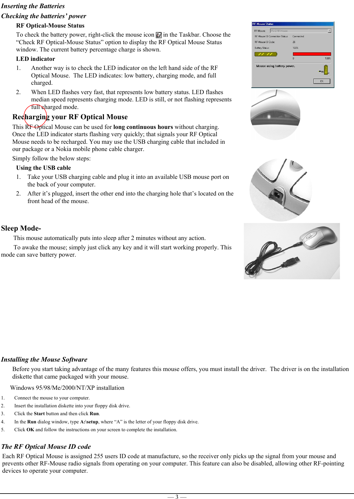 — 3 —Inserting the BatteriesChecking the batteries’ power             RF Optical-Mouse StatusTo check the battery power, right-click the mouse icon   in the Taskbar. Choose the“Check RF Optical-Mouse Status” option to display the RF Optical Mouse Statuswindow. The current battery percentage charge is shown.LED indicator1. Another way is to check the LED indicator on the left hand side of the RFOptical Mouse.  The LED indicates: low battery, charging mode, and fullcharged.2. When LED flashes very fast, that represents low battery status. LED flashesmedian speed represents charging mode. LED is still, or not flashing representsfull charged mode.Recharging your RF Optical MouseThis RF Optical Mouse can be used for long continuous hours without charging.Once the LED indicator starts flashing very quickly; that signals your RF OpticalMouse needs to be recharged. You may use the USB charging cable that included inour package or a Nokia mobile phone cable charger.Simply follow the below steps:Using the USB cable1. Take your USB charging cable and plug it into an available USB mouse port onthe back of your computer.2. After it’s plugged, insert the other end into the charging hole that’s located on thefront head of the mouse.  Sleep Mode-       This mouse automatically puts into sleep after 2 minutes without any action.To awake the mouse; simply just click any key and it will start working properly. Thismode can save battery power.Installing the Mouse SoftwareBefore you start taking advantage of the many features this mouse offers, you must install the driver.  The driver is on the installationdiskette that came packaged with your mouse.Windows 95/98/Me/2000/NT/XP installation1. Connect the mouse to your computer.2. Insert the installation diskette into your floppy disk drive.3. Click the Start button and then click Run.4. In the Run dialog window, type A:\setup, where “A” is the letter of your floppy disk drive.5. Click OK and follow the instructions on your screen to complete the installation.The RF Optical Mouse ID codeEach RF Optical Mouse is assigned 255 users ID code at manufacture, so the receiver only picks up the signal from your mouse andprevents other RF-Mouse radio signals from operating on your computer. This feature can also be disabled, allowing other RF-pointingdevices to operate your computer.