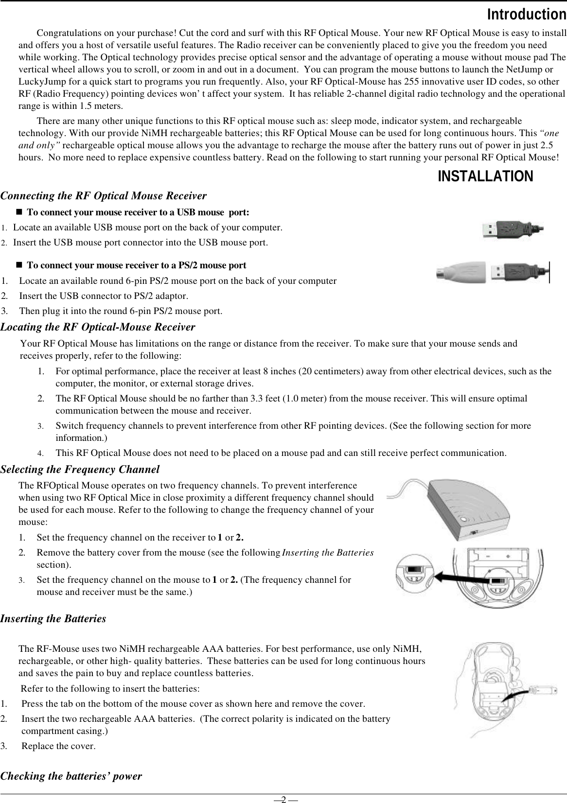 — 2 —IntroductionCongratulations on your purchase! Cut the cord and surf with this RF Optical Mouse. Your new RF Optical Mouse is easy to installand offers you a host of versatile useful features. The Radio receiver can be conveniently placed to give you the freedom you needwhile working. The Optical technology provides precise optical sensor and the advantage of operating a mouse without mouse pad Thevertical wheel allows you to scroll, or zoom in and out in a document.  You can program the mouse buttons to launch the NetJump orLuckyJump for a quick start to programs you run frequently. Also, your RF Optical-Mouse has 255 innovative user ID codes, so otherRF (Radio Frequency) pointing devices won’t affect your system.  It has reliable 2-channel digital radio technology and the operationalrange is within 1.5 meters.There are many other unique functions to this RF optical mouse such as: sleep mode, indicator system, and rechargeabletechnology. With our provide NiMH rechargeable batteries; this RF Optical Mouse can be used for long continuous hours. This “oneand only” rechargeable optical mouse allows you the advantage to recharge the mouse after the battery runs out of power in just 2.5hours.  No more need to replace expensive countless battery. Read on the following to start running your personal RF Optical Mouse!INSTALLATIONConnecting the RF Optical Mouse Receivern To connect your mouse receiver to a USB mouse  port:1. Locate an available USB mouse port on the back of your computer.2. Insert the USB mouse port connector into the USB mouse port.n To connect your mouse receiver to a PS/2 mouse port1. Locate an available round 6-pin PS/2 mouse port on the back of your computer2. Insert the USB connector to PS/2 adaptor.3. Then plug it into the round 6-pin PS/2 mouse port.Locating the RF Optical-Mouse ReceiverYour RF Optical Mouse has limitations on the range or distance from the receiver. To make sure that your mouse sends andreceives properly, refer to the following:1. For optimal performance, place the receiver at least 8 inches (20 centimeters) away from other electrical devices, such as thecomputer, the monitor, or external storage drives.2. The RF Optical Mouse should be no farther than 3.3 feet (1.0 meter) from the mouse receiver. This will ensure optimalcommunication between the mouse and receiver.3. Switch frequency channels to prevent interference from other RF pointing devices. (See the following section for moreinformation.)4. This RF Optical Mouse does not need to be placed on a mouse pad and can still receive perfect communication.Selecting the Frequency ChannelThe RFOptical Mouse operates on two frequency channels. To prevent interferencewhen using two RF Optical Mice in close proximity a different frequency channel shouldbe used for each mouse. Refer to the following to change the frequency channel of yourmouse:1. Set the frequency channel on the receiver to 1 or 2.2. Remove the battery cover from the mouse (see the following Inserting the Batteriessection).3. Set the frequency channel on the mouse to 1 or 2. (The frequency channel formouse and receiver must be the same.)Inserting the BatteriesChecking the batteries’ powerThe RF-Mouse uses two NiMH rechargeable AAA batteries. For best performance, use only NiMH,rechargeable, or other high- quality batteries.  These batteries can be used for long continuous hoursand saves the pain to buy and replace countless batteries. Refer to the following to insert the batteries:1. Press the tab on the bottom of the mouse cover as shown here and remove the cover.2. Insert the two rechargeable AAA batteries.  (The correct polarity is indicated on the batterycompartment casing.)3. Replace the cover. 