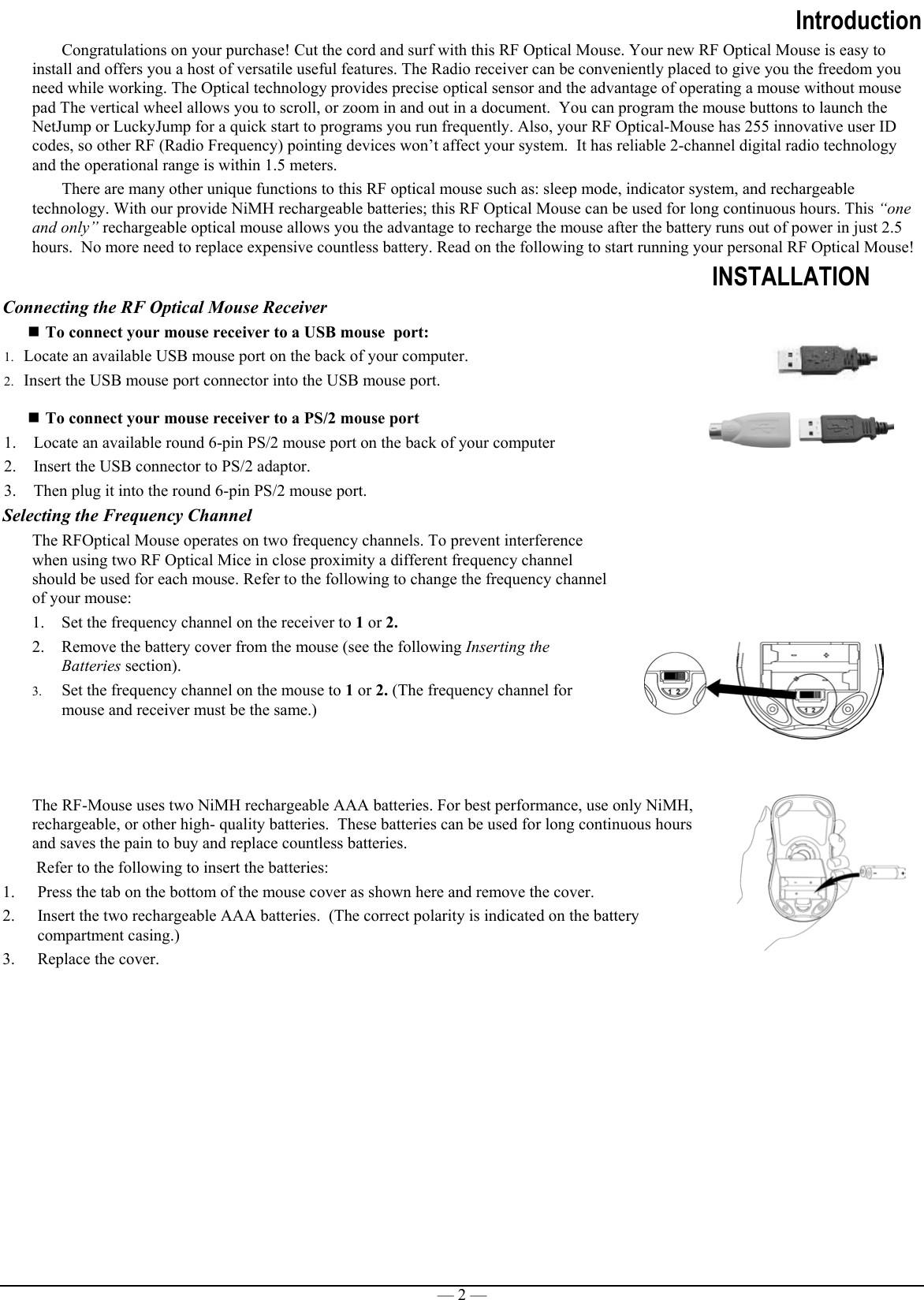 — 2 —IntroductionCongratulations on your purchase! Cut the cord and surf with this RF Optical Mouse. Your new RF Optical Mouse is easy toinstall and offers you a host of versatile useful features. The Radio receiver can be conveniently placed to give you the freedom youneed while working. The Optical technology provides precise optical sensor and the advantage of operating a mouse without mousepad The vertical wheel allows you to scroll, or zoom in and out in a document.  You can program the mouse buttons to launch theNetJump or LuckyJump for a quick start to programs you run frequently. Also, your RF Optical-Mouse has 255 innovative user IDcodes, so other RF (Radio Frequency) pointing devices won’t affect your system.  It has reliable 2-channel digital radio technologyand the operational range is within 1.5 meters.There are many other unique functions to this RF optical mouse such as: sleep mode, indicator system, and rechargeabletechnology. With our provide NiMH rechargeable batteries; this RF Optical Mouse can be used for long continuous hours. This “oneand only” rechargeable optical mouse allows you the advantage to recharge the mouse after the battery runs out of power in just 2.5hours.  No more need to replace expensive countless battery. Read on the following to start running your personal RF Optical Mouse!INSTALLATIONConnecting the RF Optical Mouse Receiver To connect your mouse receiver to a USB mouse  port:1. Locate an available USB mouse port on the back of your computer.2. Insert the USB mouse port connector into the USB mouse port. To connect your mouse receiver to a PS/2 mouse port1. Locate an available round 6-pin PS/2 mouse port on the back of your computer2. Insert the USB connector to PS/2 adaptor.3. Then plug it into the round 6-pin PS/2 mouse port.Selecting the Frequency ChannelThe RFOptical Mouse operates on two frequency channels. To prevent interferencewhen using two RF Optical Mice in close proximity a different frequency channelshould be used for each mouse. Refer to the following to change the frequency channelof your mouse:1. Set the frequency channel on the receiver to 1 or 2.2. Remove the battery cover from the mouse (see the following Inserting theBatteries section).3. Set the frequency channel on the mouse to 1 or 2. (The frequency channel formouse and receiver must be the same.)The RF-Mouse uses two NiMH rechargeable AAA batteries. For best performance, use only NiMH,rechargeable, or other high- quality batteries.  These batteries can be used for long continuous hoursand saves the pain to buy and replace countless batteries. Refer to the following to insert the batteries:1. Press the tab on the bottom of the mouse cover as shown here and remove the cover.2. Insert the two rechargeable AAA batteries.  (The correct polarity is indicated on the batterycompartment casing.)3. Replace the cover. 