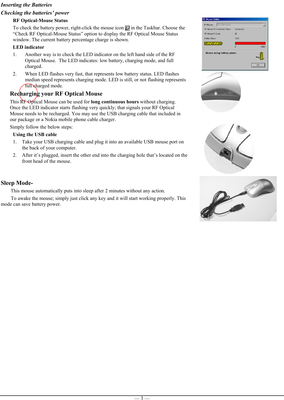 — 3 —Inserting the BatteriesChecking the batteries’ power             RF Optical-Mouse StatusTo check the battery power, right-click the mouse icon   in the Taskbar. Choose the“Check RF Optical-Mouse Status” option to display the RF Optical Mouse Statuswindow. The current battery percentage charge is shown.LED indicator1. Another way is to check the LED indicator on the left hand side of the RFOptical Mouse.  The LED indicates: low battery, charging mode, and fullcharged.2. When LED flashes very fast, that represents low battery status. LED flashesmedian speed represents charging mode. LED is still, or not flashing representsfull charged mode.Recharging your RF Optical MouseThis RF Optical Mouse can be used for long continuous hours without charging.Once the LED indicator starts flashing very quickly; that signals your RF OpticalMouse needs to be recharged. You may use the USB charging cable that included inour package or a Nokia mobile phone cable charger.Simply follow the below steps:Using the USB cable1. Take your USB charging cable and plug it into an available USB mouse port onthe back of your computer.2. After it’s plugged, insert the other end into the charging hole that’s located on thefront head of the mouse.  Sleep Mode-       This mouse automatically puts into sleep after 2 minutes without any action.To awake the mouse; simply just click any key and it will start working properly. Thismode can save battery power.