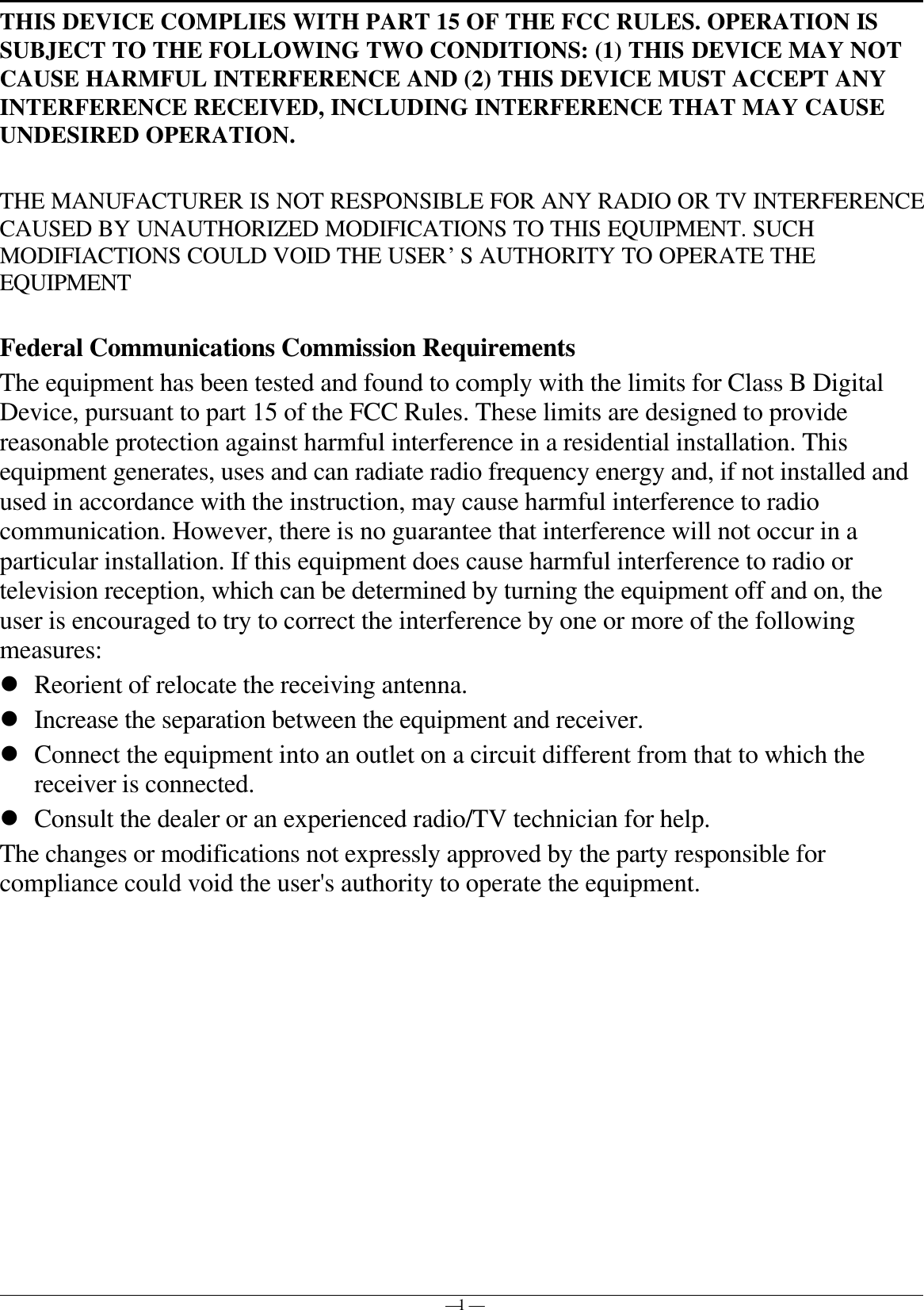 — 1 —THIS DEVICE COMPLIES WITH PART 15 OF THE FCC RULES. OPERATION ISSUBJECT TO THE FOLLOWING TWO CONDITIONS: (1) THIS DEVICE MAY NOTCAUSE HARMFUL INTERFERENCE AND (2) THIS DEVICE MUST ACCEPT ANYINTERFERENCE RECEIVED, INCLUDING INTERFERENCE THAT MAY CAUSEUNDESIRED OPERATION.THE MANUFACTURER IS NOT RESPONSIBLE FOR ANY RADIO OR TV INTERFERENCECAUSED BY UNAUTHORIZED MODIFICATIONS TO THIS EQUIPMENT. SUCHMODIFIACTIONS COULD VOID THE USER’S AUTHORITY TO OPERATE THEEQUIPMENTFederal Communications Commission RequirementsThe equipment has been tested and found to comply with the limits for Class B DigitalDevice, pursuant to part 15 of the FCC Rules. These limits are designed to providereasonable protection against harmful interference in a residential installation. Thisequipment generates, uses and can radiate radio frequency energy and, if not installed andused in accordance with the instruction, may cause harmful interference to radiocommunication. However, there is no guarantee that interference will not occur in aparticular installation. If this equipment does cause harmful interference to radio ortelevision reception, which can be determined by turning the equipment off and on, theuser is encouraged to try to correct the interference by one or more of the followingmeasures:l Reorient of relocate the receiving antenna.l Increase the separation between the equipment and receiver.l Connect the equipment into an outlet on a circuit different from that to which thereceiver is connected.l Consult the dealer or an experienced radio/TV technician for help.The changes or modifications not expressly approved by the party responsible forcompliance could void the user&apos;s authority to operate the equipment.