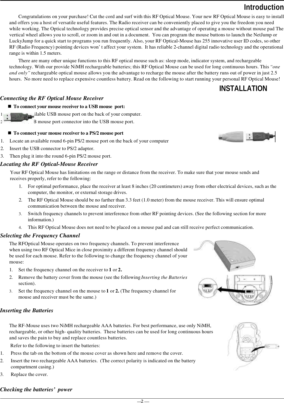 — 2 —IntroductionCongratulations on your purchase! Cut the cord and surf with this RF Optical Mouse. Your new RF Optical Mouse is easy to installand offers you a host of versatile useful features. The Radio receiver can be conveniently placed to give you the freedom you needwhile working. The Optical technology provides precise optical sensor and the advantage of operating a mouse without mouse pad Thevertical wheel allows you to scroll, or zoom in and out in a document.  You can program the mouse buttons to launch the NetJump orLuckyJump for a quick start to programs you run frequently. Also, your RF Optical-Mouse has 255 innovative user ID codes, so otherRF (Radio Frequency) pointing devices won’t affect your system.  It has reliable 2-channel digital radio technology and the operationalrange is within 1.5 meters.There are many other unique functions to this RF optical mouse such as: sleep mode, indicator system, and rechargeabletechnology. With our provide NiMH rechargeable batteries; this RF Optical Mouse can be used for long continuous hours. This “oneand only” rechargeable optical mouse allows you the advantage to recharge the mouse after the battery runs out of power in just 2.5hours.  No more need to replace expensive countless battery. Read on the following to start running your personal RF Optical Mouse!INSTALLATIONConnecting the RF Optical Mouse Receivern To connect your mouse receiver to a USB mouse  port:1. Locate an available USB mouse port on the back of your computer.2. Insert the USB mouse port connector into the USB mouse port.n To connect your mouse receiver to a PS/2 mouse port1. Locate an available round 6-pin PS/2 mouse port on the back of your computer2. Insert the USB connector to PS/2 adaptor.3. Then plug it into the round 6-pin PS/2 mouse port.Locating the RF Optical-Mouse ReceiverYour RF Optical Mouse has limitations on the range or distance from the receiver. To make sure that your mouse sends andreceives properly, refer to the following:1. For optimal performance, place the receiver at least 8 inches (20 centimeters) away from other electrical devices, such as thecomputer, the monitor, or external storage drives.2. The RF Optical Mouse should be no farther than 3.3 feet (1.0 meter) from the mouse receiver. This will ensure optimalcommunication between the mouse and receiver.3. Switch frequency channels to prevent interference from other RF pointing devices. (See the following section for moreinformation.)4. This RF Optical Mouse does not need to be placed on a mouse pad and can still receive perfect communication.Selecting the Frequency ChannelThe RFOptical Mouse operates on two frequency channels. To prevent interferencewhen using two RF Optical Mice in close proximity a different frequency channel shouldbe used for each mouse. Refer to the following to change the frequency channel of yourmouse:1. Set the frequency channel on the receiver to 1 or 2.2. Remove the battery cover from the mouse (see the following Inserting the Batteriessection).3. Set the frequency channel on the mouse to 1 or 2. (The frequency channel formouse and receiver must be the same.)Inserting the BatteriesChecking the batteries’ powerThe RF-Mouse uses two NiMH rechargeable AAA batteries. For best performance, use only NiMH,rechargeable, or other high- quality batteries.  These batteries can be used for long continuous hoursand saves the pain to buy and replace countless batteries. Refer to the following to insert the batteries:1. Press the tab on the bottom of the mouse cover as shown here and remove the cover.2. Insert the two rechargeable AAA batteries.  (The correct polarity is indicated on the batterycompartment casing.)3. Replace the cover. 