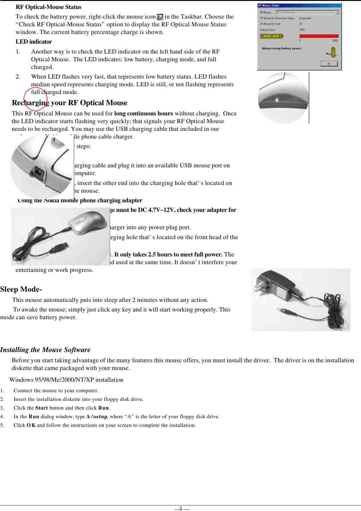 — 3 —             RF Optical-Mouse StatusTo check the battery power, right-click the mouse icon   in the Taskbar. Choose the“Check RF Optical-Mouse Status” option to display the RF Optical Mouse Statuswindow. The current battery percentage charge is shown.LED indicator1. Another way is to check the LED indicator on the left hand side of the RFOptical Mouse.  The LED indicates: low battery, charging mode, and fullcharged.2. When LED flashes very fast, that represents low battery status. LED flashesmedian speed represents charging mode. LED is still, or not flashing representsfull charged mode.Recharging your RF Optical MouseThis RF Optical Mouse can be used for long continuous hours without charging.  Oncethe LED indicator starts flashing very quickly; that signals your RF Optical Mouseneeds to be recharged. You may use the USB charging cable that included in ourpackage or a Nokia mobile phone cable charger.Simply follow the below steps:Using the USB cable1. Take your USB charging cable and plug it into an available USB mouse port onthe back of your computer.2. After it’s plugged, insert the other end into the charging hole that’s located onthe front head of the mouse.Using the Nokia mobile phone charging adapter(Warn: Adapter output voltage range must be DC 4.7V~12V, check your adapter forindication output voltage)1. Plug the Nokia mobile phone charger into any power plug port.2. Insert the other end into the charging hole that’s located on the front head of themouse.Just simply plug it in and let it charge. It only takes 2.5 hours to meet full power. TheRF Optical Mouse can be charged and used at the same time. It doesn’t interfere yourentertaining or work progress.Sleep Mode-       This mouse automatically puts into sleep after 2 minutes without any action.To awake the mouse; simply just click any key and it will start working properly. Thismode can save battery power.Installing the Mouse SoftwareBefore you start taking advantage of the many features this mouse offers, you must install the driver.  The driver is on the installationdiskette that came packaged with your mouse.Windows 95/98/Me/2000/NT/XP installation1. Connect the mouse to your computer.2. Insert the installation diskette into your floppy disk drive.3. Click the Start button and then click Run.4. In the Run dialog window, type A:\setup, where “A” is the letter of your floppy disk drive.5. Click OK and follow the instructions on your screen to complete the installation.