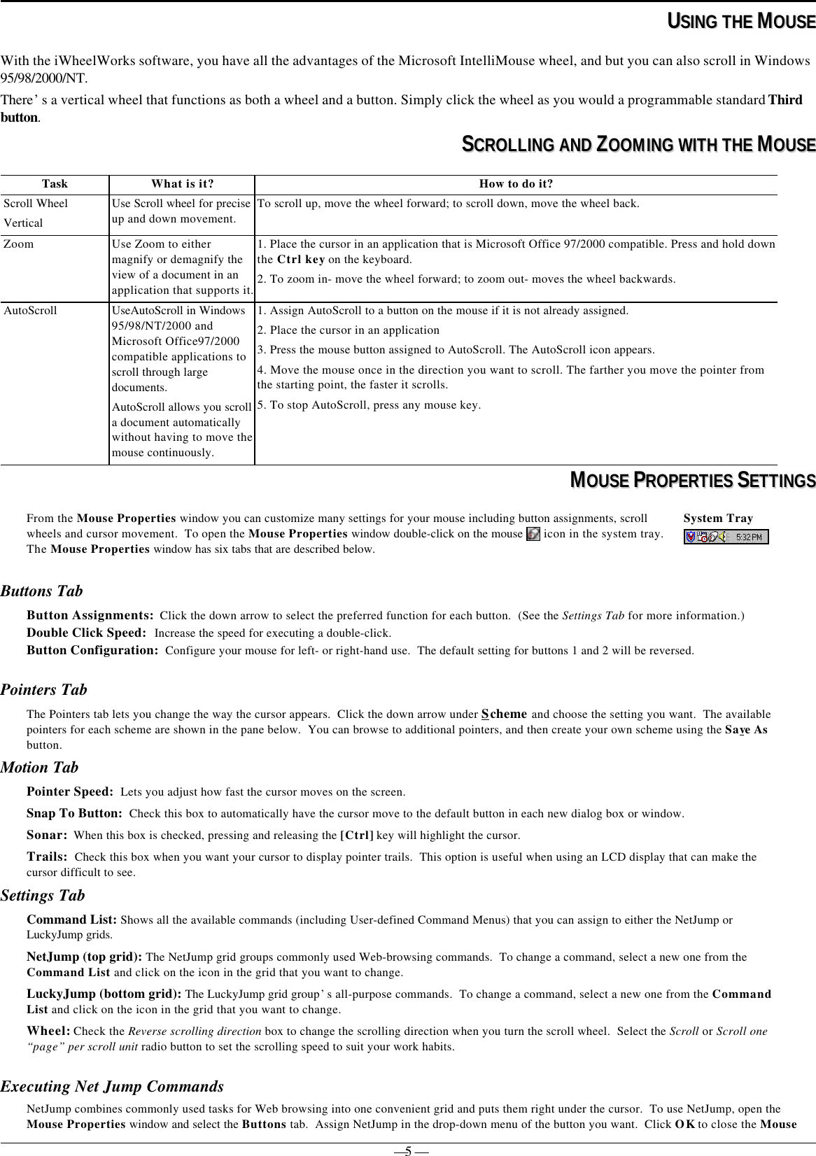 — 5 —  UUSSIINNGG  TTHHEE  MMOOUUSSEEWith the iWheelWorks software, you have all the advantages of the Microsoft IntelliMouse wheel, and but you can also scroll in Windows95/98/2000/NT.There’s a vertical wheel that functions as both a wheel and a button. Simply click the wheel as you would a programmable standard Thirdbutton.SSCCRROOLLLLIINNGG  AANNDD  ZZOOOOMMIINNGG  WWIITTHH  TTHHEE  MMOOUUSSEETask What is it? How to do it?Scroll WheelVerticalUse Scroll wheel for preciseup and down movement.To scroll up, move the wheel forward; to scroll down, move the wheel back.Zoom Use Zoom to eithermagnify or demagnify theview of a document in anapplication that supports it.1. Place the cursor in an application that is Microsoft Office 97/2000 compatible. Press and hold downthe Ctrl key on the keyboard.2. To zoom in- move the wheel forward; to zoom out- moves the wheel backwards.AutoScroll UseAutoScroll in Windows95/98/NT/2000 andMicrosoft Office97/2000compatible applications toscroll through largedocuments.AutoScroll allows you scrolla document automaticallywithout having to move themouse continuously.1. Assign AutoScroll to a button on the mouse if it is not already assigned.2. Place the cursor in an application3. Press the mouse button assigned to AutoScroll. The AutoScroll icon appears.4. Move the mouse once in the direction you want to scroll. The farther you move the pointer fromthe starting point, the faster it scrolls.5. To stop AutoScroll, press any mouse key.MMOOUUSSEE  PPRROOPPEERRTTIIEESS  SSEETTTTIINNGGSSFrom the Mouse Properties window you can customize many settings for your mouse including button assignments, scrollwheels and cursor movement.  To open the Mouse Properties window double-click on the mouse   icon in the system tray.The Mouse Properties window has six tabs that are described below.System TrayButtons TabButton Assignments:  Click the down arrow to select the preferred function for each button.  (See the Settings Tab for more information.)Double Click Speed:  Increase the speed for executing a double-click.Button Configuration:  Configure your mouse for left- or right-hand use.  The default setting for buttons 1 and 2 will be reversed.Pointers TabThe Pointers tab lets you change the way the cursor appears.  Click the down arrow under Scheme and choose the setting you want.  The availablepointers for each scheme are shown in the pane below.  You can browse to additional pointers, and then create your own scheme using the Save Asbutton.Motion TabPointer Speed:  Lets you adjust how fast the cursor moves on the screen.Snap To Button:  Check this box to automatically have the cursor move to the default button in each new dialog box or window.Sonar:  When this box is checked, pressing and releasing the [Ctrl] key will highlight the cursor.Trails:  Check this box when you want your cursor to display pointer trails.  This option is useful when using an LCD display that can make thecursor difficult to see.Settings TabCommand List: Shows all the available commands (including User-defined Command Menus) that you can assign to either the NetJump orLuckyJump grids.NetJump (top grid): The NetJump grid groups commonly used Web-browsing commands.  To change a command, select a new one from theCommand List and click on the icon in the grid that you want to change.LuckyJump (bottom grid): The LuckyJump grid group’s all-purpose commands.  To change a command, select a new one from the CommandList and click on the icon in the grid that you want to change.Wheel: Check the Reverse scrolling direction box to change the scrolling direction when you turn the scroll wheel.  Select the Scroll or Scroll one“page” per scroll unit radio button to set the scrolling speed to suit your work habits.Executing Net Jump CommandsNetJump combines commonly used tasks for Web browsing into one convenient grid and puts them right under the cursor.  To use NetJump, open theMouse Properties window and select the Buttons tab.  Assign NetJump in the drop-down menu of the button you want.  Click OK to close the Mouse