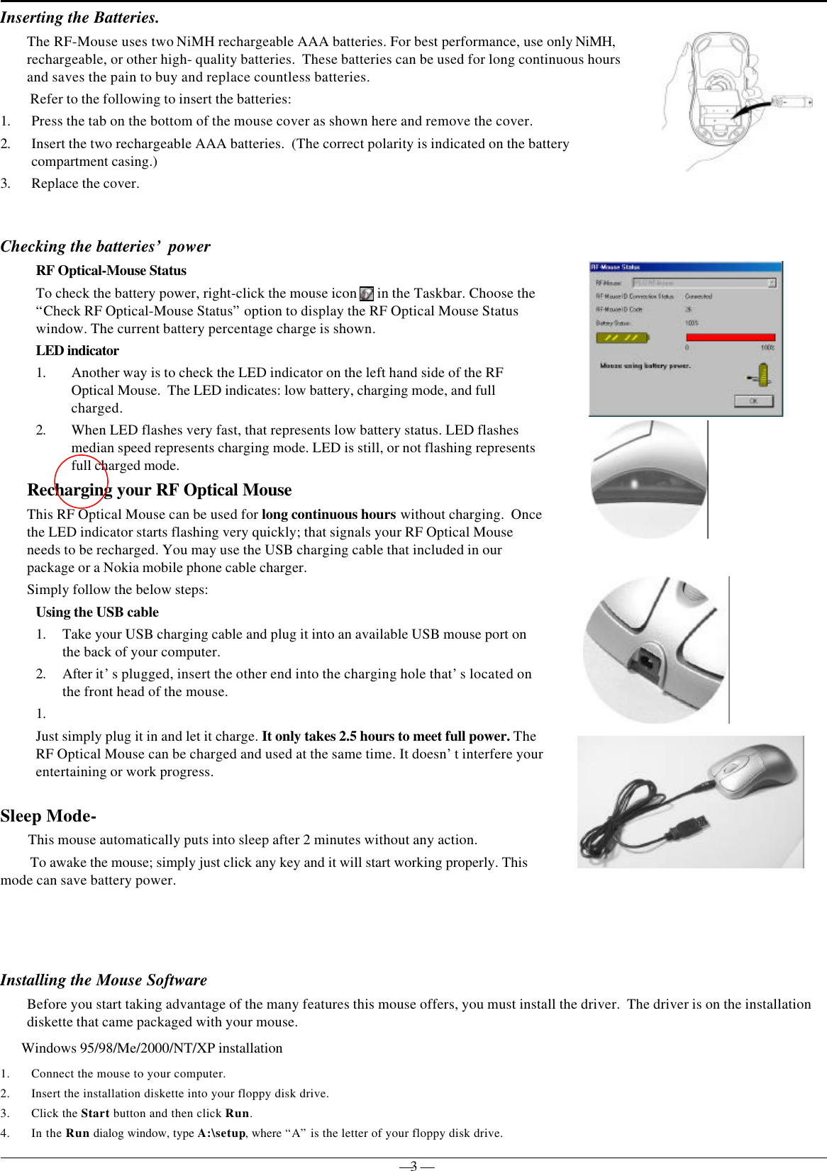 — 3 —Inserting the Batteries.Checking the batteries’ power             RF Optical-Mouse StatusTo check the battery power, right-click the mouse icon   in the Taskbar. Choose the“Check RF Optical-Mouse Status” option to display the RF Optical Mouse Statuswindow. The current battery percentage charge is shown.LED indicator1. Another way is to check the LED indicator on the left hand side of the RFOptical Mouse.  The LED indicates: low battery, charging mode, and fullcharged.2. When LED flashes very fast, that represents low battery status. LED flashesmedian speed represents charging mode. LED is still, or not flashing representsfull charged mode.Recharging your RF Optical MouseThis RF Optical Mouse can be used for long continuous hours without charging.  Oncethe LED indicator starts flashing very quickly; that signals your RF Optical Mouseneeds to be recharged. You may use the USB charging cable that included in ourpackage or a Nokia mobile phone cable charger.Simply follow the below steps:Using the USB cable1. Take your USB charging cable and plug it into an available USB mouse port onthe back of your computer.2. After it’s plugged, insert the other end into the charging hole that’s located onthe front head of the mouse.1. Just simply plug it in and let it charge. It only takes 2.5 hours to meet full power. TheRF Optical Mouse can be charged and used at the same time. It doesn’t interfere yourentertaining or work progress.Sleep Mode-       This mouse automatically puts into sleep after 2 minutes without any action.To awake the mouse; simply just click any key and it will start working properly. Thismode can save battery power.Installing the Mouse SoftwareBefore you start taking advantage of the many features this mouse offers, you must install the driver.  The driver is on the installationdiskette that came packaged with your mouse.Windows 95/98/Me/2000/NT/XP installation1. Connect the mouse to your computer.2. Insert the installation diskette into your floppy disk drive.3. Click the Start button and then click Run.4. In the Run dialog window, type A:\setup, where “A” is the letter of your floppy disk drive.The RF-Mouse uses two NiMH rechargeable AAA batteries. For best performance, use only NiMH,rechargeable, or other high- quality batteries.  These batteries can be used for long continuous hoursand saves the pain to buy and replace countless batteries. Refer to the following to insert the batteries:1. Press the tab on the bottom of the mouse cover as shown here and remove the cover.2. Insert the two rechargeable AAA batteries.  (The correct polarity is indicated on the batterycompartment casing.)3. Replace the cover.