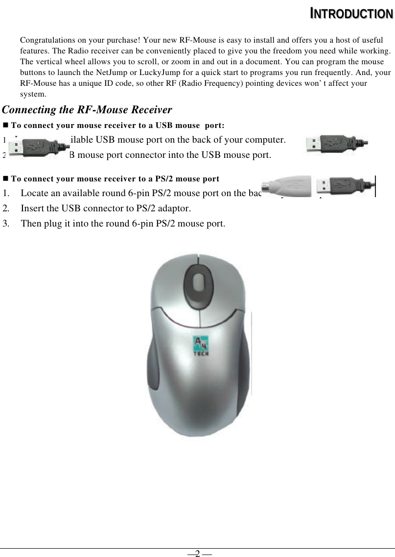— 2 —IINNTTRROODDUUCCTTIIOONNCongratulations on your purchase! Your new RF-Mouse is easy to install and offers you a host of usefulfeatures. The Radio receiver can be conveniently placed to give you the freedom you need while working.The vertical wheel allows you to scroll, or zoom in and out in a document. You can program the mousebuttons to launch the NetJump or LuckyJump for a quick start to programs you run frequently. And, yourRF-Mouse has a unique ID code, so other RF (Radio Frequency) pointing devices won’t affect yoursystem.Connecting the RF-Mouse Receivern To connect your mouse receiver to a USB mouse  port:1. Locate an available USB mouse port on the back of your computer.2. Insert the USB mouse port connector into the USB mouse port.n To connect your mouse receiver to a PS/2 mouse port1. Locate an available round 6-pin PS/2 mouse port on the back of your computer2. Insert the USB connector to PS/2 adaptor.3. Then plug it into the round 6-pin PS/2 mouse port. 