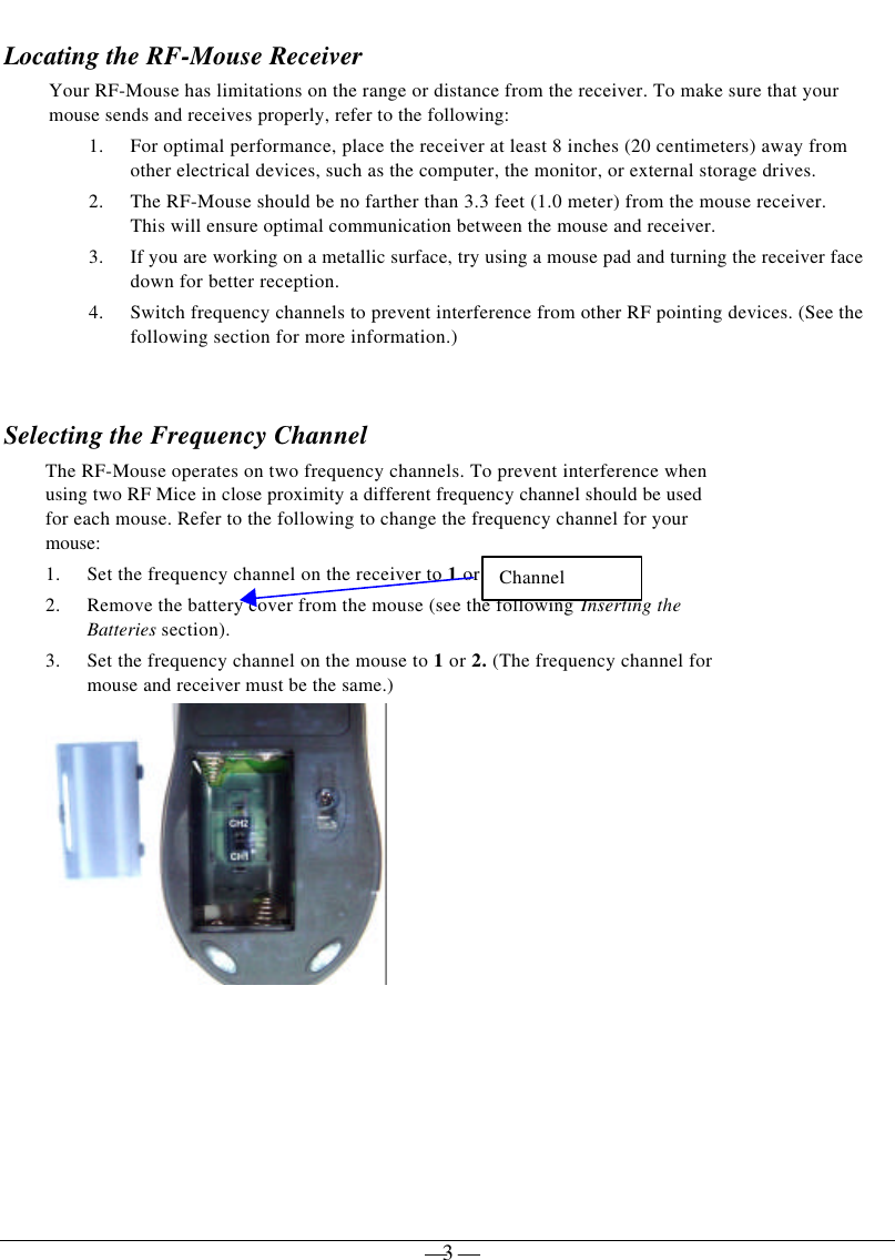 — 3 —Locating the RF-Mouse ReceiverYour RF-Mouse has limitations on the range or distance from the receiver. To make sure that yourmouse sends and receives properly, refer to the following:1. For optimal performance, place the receiver at least 8 inches (20 centimeters) away fromother electrical devices, such as the computer, the monitor, or external storage drives.2. The RF-Mouse should be no farther than 3.3 feet (1.0 meter) from the mouse receiver.This will ensure optimal communication between the mouse and receiver.3. If you are working on a metallic surface, try using a mouse pad and turning the receiver facedown for better reception.4. Switch frequency channels to prevent interference from other RF pointing devices. (See thefollowing section for more information.)Selecting the Frequency ChannelThe RF-Mouse operates on two frequency channels. To prevent interference whenusing two RF Mice in close proximity a different frequency channel should be usedfor each mouse. Refer to the following to change the frequency channel for yourmouse:1. Set the frequency channel on the receiver to 1 or 2.2. Remove the battery cover from the mouse (see the following Inserting theBatteries section).3. Set the frequency channel on the mouse to 1 or 2. (The frequency channel formouse and receiver must be the same.)Channel