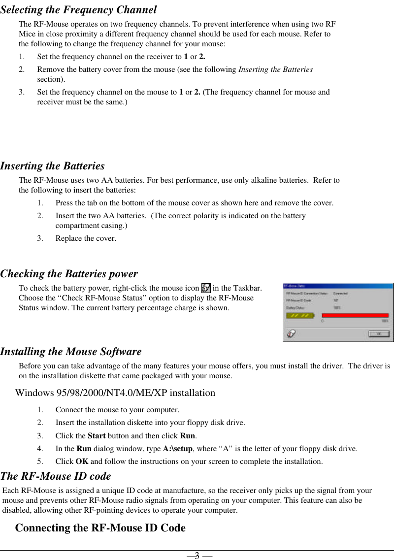   — 3 —Selecting the Frequency Channel   The RF-Mouse operates on two frequency channels. To prevent interference when using two RF Mice in close proximity a different frequency channel should be used for each mouse. Refer to the following to change the frequency channel for your mouse:  1. Set the frequency channel on the receiver to 1 or 2. 2. Remove the battery cover from the mouse (see the following Inserting the Batteries section).  3. Set the frequency channel on the mouse to 1 or 2. (The frequency channel for mouse and receiver must be the same.)   Inserting the Batteries  The RF-Mouse uses two AA batteries. For best performance, use only alkaline batteries.  Refer to the following to insert the batteries: 1. Press the tab on the bottom of the mouse cover as shown here and remove the cover. 2. Insert the two AA batteries.  (The correct polarity is indicated on the battery compartment casing.) 3. Replace the cover.   Checking the Batteries power To check the battery power, right-click the mouse icon   in the Taskbar. Choose the “Check RF-Mouse Status” option to display the RF-Mouse Status window. The current battery percentage charge is shown.  Installing the Mouse Software Before you can take advantage of the many features your mouse offers, you must install the driver.  The driver is on the installation diskette that came packaged with your mouse. Windows 95/98/2000/NT4.0/ME/XP installation 1. Connect the mouse to your computer. 2. Insert the installation diskette into your floppy disk drive. 3. Click the Start button and then click Run. 4. In the Run dialog window, type A:\setup, where “A” is the letter of your floppy disk drive. 5. Click OK and follow the instructions on your screen to complete the installation. The RF-Mouse ID code Each RF-Mouse is assigned a unique ID code at manufacture, so the receiver only picks up the signal from your mouse and prevents other RF-Mouse radio signals from operating on your computer. This feature can also be disabled, allowing other RF-pointing devices to operate your computer.  Connecting the RF-Mouse ID Code  