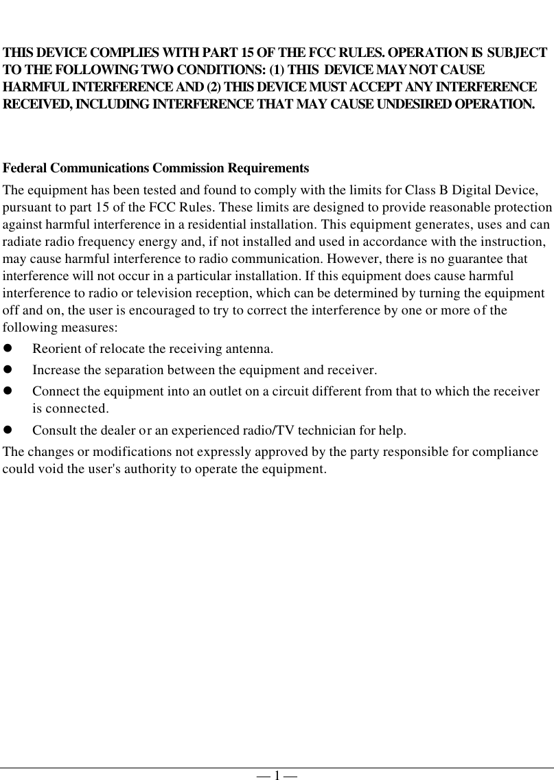   — 1 —  THIS DEVICE COMPLIES WITH PART 15 OF THE FCC RULES. OPERATION IS SUBJECT TO THE FOLLOWING TWO CONDITIONS: (1) THIS DEVICE MAY NOT CAUSE HARMFUL INTERFERENCE AND (2) THIS DEVICE MUST ACCEPT ANY INTERFERENCE RECEIVED, INCLUDING INTERFERENCE THAT MAY CAUSE UNDESIRED OPERATION.   Federal Communications Commission Requirements The equipment has been tested and found to comply with the limits for Class B Digital Device, pursuant to part 15 of the FCC Rules. These limits are designed to provide reasonable protection against harmful interference in a residential installation. This equipment generates, uses and can radiate radio frequency energy and, if not installed and used in accordance with the instruction, may cause harmful interference to radio communication. However, there is no guarantee that interference will not occur in a particular installation. If this equipment does cause harmful interference to radio or television reception, which can be determined by turning the equipment off and on, the user is encouraged to try to correct the interference by one or more of the following measures: l Reorient of relocate the receiving antenna. l Increase the separation between the equipment and receiver. l Connect the equipment into an outlet on a circuit different from that to which the receiver is connected. l Consult the dealer or an experienced radio/TV technician for help. The changes or modifications not expressly approved by the party responsible for compliance could void the user&apos;s authority to operate the equipment.  