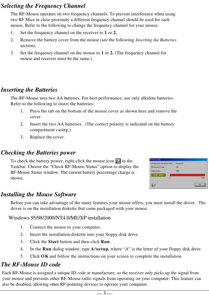   — 3 —Selecting the Frequency Channel   The RF-Mouse operates on two frequency channels. To prevent interference when using two RF Mice in close proximity a different frequency channel should be used for each mouse. Refer to the following to change the frequency channel for your mouse:  1. Set the frequency channel on the receiver to 1 or 2. 2. Remove the battery cover from the mouse (see the following Inserting the Batteries section).  3. Set the frequency channel on the mouse to 1 or 2. (The frequency channel for mouse and receiver must be the same.)   Inserting the Batteries  The RF-Mouse uses two AA batteries. For best performance, use only alkaline batteries.  Refer to the following to insert the batteries: 1. Press the tab on the bottom of the mouse cover as shown here and remove the cover. 2. Insert the two AA batteries.  (The correct polarity is indicated on the battery compartment casing.) 3. Replace the cover.   Checking the Batteries power To check the battery power, right-click the mouse icon   in the Taskbar. Choose the “Check RF-Mouse Status” option to display the RF-Mouse Status window. The current battery percentage charge is shown.  Installing the Mouse Software Before you can take advantage of the many features your mouse offers, you must install the driver.  The driver is on the installation diskette that came packaged with your mouse. Windows 95/98/2000/NT4.0/ME/XP installation 1. Connect the mouse to your computer. 2. Insert the installation diskette into your floppy disk drive. 3. Click the Start button and then click Run. 4. In the Run dialog window, type A:\setup, where “A” is the letter of your floppy disk drive. 5. Click OK and follow the instructions on your screen to complete the installation. The RF-Mouse ID code Each RF-Mouse is assigned a unique ID code at manufacture, so the receiver only picks up the signal from your mouse and prevents other RF-Mouse radio signals from operating on your computer. This feature can also be disabled, allowing other RF-pointing devices to operate your computer.  