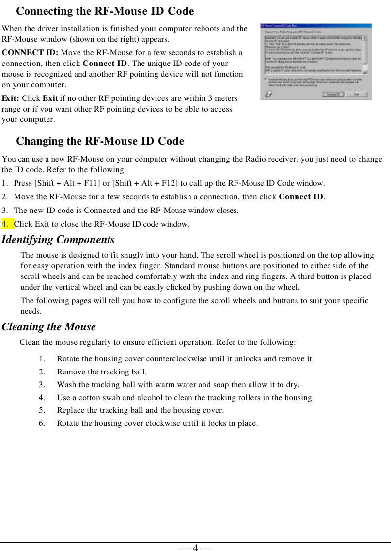   — 4 —Connecting the RF-Mouse ID Code  When the driver installation is finished your computer reboots and the RF-Mouse window (shown on the right) appears. CONNECT ID: Move the RF-Mouse for a few seconds to establish a connection, then click Connect ID. The unique ID code of your mouse is recognized and another RF pointing device will not function on your computer. Ex it: Click Exit if no other RF pointing devices are within 3 meters range or if you want other RF pointing devices to be able to access your computer.  Changing the RF-Mouse ID Code  You can use a new RF-Mouse on your computer without changing the Radio receiver; you just need to change the ID code. Refer to the following: 1. Press [Shift + Alt + F11] or [Shift + Alt + F12] to call up the RF-Mouse ID Code window. 2. Move the RF-Mouse for a few seconds to establish a connection, then click Connect ID. 3. The new ID code is Connected and the RF-Mouse window closes. 4. Click Exit to close the RF-Mouse ID code window. Identifying Components The mouse is designed to fit snugly into your hand. The scroll wheel is positioned on the top allowing for easy operation with the index finger. Standard mouse buttons are positioned to either side of the scroll wheels and can be reached comfortably with the index and ring fingers. A third button is placed under the vertical wheel and can be easily clicked by pushing down on the wheel.   The following pages will tell you how to configure the scroll wheels and buttons to suit your specific needs.  Cleaning the Mouse Clean the mouse regularly to ensure efficient operation. Refer to the following: 1. Rotate the housing cover counterclockwise until it unlocks and remove it.  2. Remove the tracking ball.  3. Wash the tracking ball with warm water and soap then allow it to dry. 4. Use a cotton swab and alcohol to clean the tracking rollers in the housing. 5. Replace the tracking ball and the housing cover. 6. Rotate the housing cover clockwise until it locks in place.   