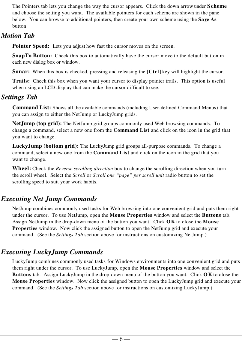   — 6 —The Pointers tab lets you change the way the cursor appears.  Click the down arrow under Scheme and choose the setting you want.  The available pointers for each scheme are shown in the pane below.  You can browse to additional pointers, then create your own scheme using the Save As button.   Motion Tab Pointer Speed:  Lets you adjust how fast the cursor moves on the screen. SnapTo Button:  Check this box to automatically have the cursor move to the default button in each new dialog box or window. Sonar:  When this box is checked, pressing and releasing the [Ctrl] key will highlight the cursor. Trails:  Check this box when you want your cursor to display pointer trails.  This option is useful when using an LCD display that can make the cursor difficult to see. Settings Tab Command List: Shows all the available commands (including User-defined Command Menus) that you can assign to either the NetJump or LuckyJump grids. NetJump (top grid): The NetJump grid groups commonly used Web-browsing commands.  To change a command, select a new one from the Command List and click on the icon in the grid that you want to change. LuckyJump (bottom grid): The LuckyJump grid groups all-purpose commands.  To change a command, select a new one from the Command List and click on the icon in the grid that you want to change. Wheel: Check the Reverse scrolling direction box to change the scrolling direction when you turn the scroll wheel.  Select the Scroll or Scroll one “page” per scroll unit radio button to set the scrolling speed to suit your work habits.   Executing Net Jump Commands NetJump combines commonly used tasks for Web browsing into one convenient grid and puts them right under the cursor.  To use NetJump, open the Mouse Properties window and select the Buttons tab.  Assign NetJump in the drop-down menu of the button you want.  Click OK to close the Mouse Properties window.  Now click the assigned button to open the NetJump grid and execute your command.  (See the Settings Tab section above for instructions on customizing NetJump.) Executing LuckyJump Commands LuckyJump combines commonly used tasks for Windows environments into one convenient grid and puts them right under the cursor.  To use LuckyJump, open the Mouse Properties window and select the Buttons tab.  Assign LuckyJump in the drop-down menu of the button you want.  Click OK to close the Mouse Properties window.  Now click the assigned button to open the LuckyJump grid and execute your command.  (See the Settings Tab section above for instructions on customizing LuckyJump.)  