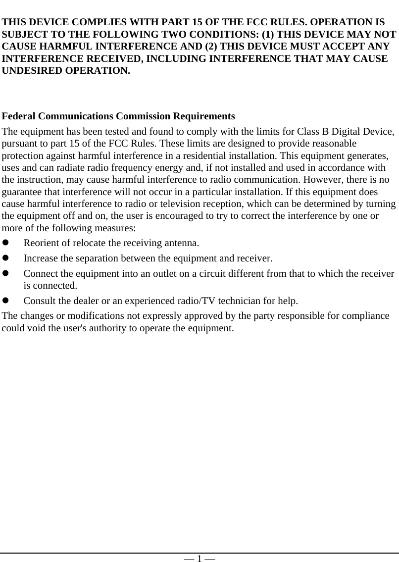   — 1 — THIS DEVICE COMPLIES WITH PART 15 OF THE FCC RULES. OPERATION IS SUBJECT TO THE FOLLOWING TWO CONDITIONS: (1) THIS DEVICE MAY NOT CAUSE HARMFUL INTERFERENCE AND (2) THIS DEVICE MUST ACCEPT ANY INTERFERENCE RECEIVED, INCLUDING INTERFERENCE THAT MAY CAUSE UNDESIRED OPERATION.   Federal Communications Commission Requirements The equipment has been tested and found to comply with the limits for Class B Digital Device, pursuant to part 15 of the FCC Rules. These limits are designed to provide reasonable protection against harmful interference in a residential installation. This equipment generates, uses and can radiate radio frequency energy and, if not installed and used in accordance with the instruction, may cause harmful interference to radio communication. However, there is no guarantee that interference will not occur in a particular installation. If this equipment does cause harmful interference to radio or television reception, which can be determined by turning the equipment off and on, the user is encouraged to try to correct the interference by one or more of the following measures: z Reorient of relocate the receiving antenna. z Increase the separation between the equipment and receiver. z Connect the equipment into an outlet on a circuit different from that to which the receiver is connected. z Consult the dealer or an experienced radio/TV technician for help. The changes or modifications not expressly approved by the party responsible for compliance could void the user&apos;s authority to operate the equipment.  