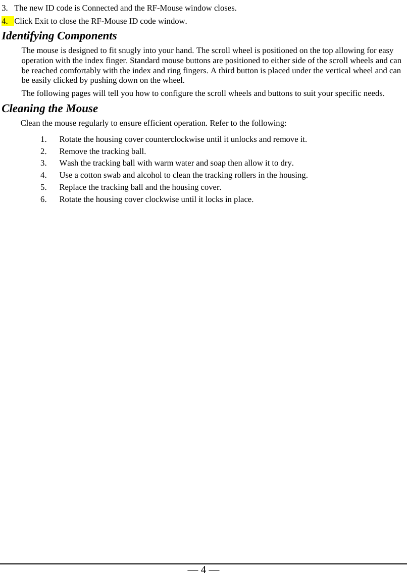   — 4 —3. The new ID code is Connected and the RF-Mouse window closes. 4. Click Exit to close the RF-Mouse ID code window. Identifying Components The mouse is designed to fit snugly into your hand. The scroll wheel is positioned on the top allowing for easy operation with the index finger. Standard mouse buttons are positioned to either side of the scroll wheels and can be reached comfortably with the index and ring fingers. A third button is placed under the vertical wheel and can be easily clicked by pushing down on the wheel.   The following pages will tell you how to configure the scroll wheels and buttons to suit your specific needs.  Cleaning the Mouse Clean the mouse regularly to ensure efficient operation. Refer to the following: 1. Rotate the housing cover counterclockwise until it unlocks and remove it.  2. Remove the tracking ball.  3. Wash the tracking ball with warm water and soap then allow it to dry. 4. Use a cotton swab and alcohol to clean the tracking rollers in the housing. 5. Replace the tracking ball and the housing cover. 6. Rotate the housing cover clockwise until it locks in place.   